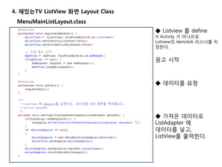 4. 재밌는TV ListView 화면 Layout Class
MenuMainListLayout.class
◆ Listview 를 define
※ Activity 가 아니므로
Listview의 itemclick 리스너를 지
정한다.
광고 시작
◆ 데이터를 요청
◆ 가져온 데이터로
ListAdapter 에
데이터를 넣고,
ListView를 출력한다.
 