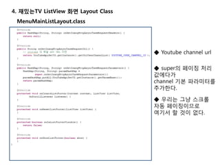 4. 재밌는TV ListView 화면 Layout Class
MenuMainListLayout.class
◆ Youtube channel url
◆ super의 페이징 처리
값에다가
channel 기본 파라미터를
추가한다.
◆ 우리는 그냥 스크롤
자동 페이징이므로
여기서 할 것이 없다.
 