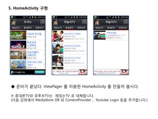 5. HomeActivity 구현
◆ 준비가 끝났다. ViewPager 를 이용한 HomeActivity 를 만들어 봅시다.
※ 휴대폰TV와 유투브TV는 재밌는TV 로 대체합니다.
(다음 강좌에서 MediaStore DB 와 ContentProvider , Youtube Login 등을 추가합니다.)
 