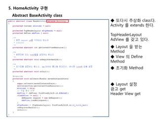 5. HomeActivity 구현
Abstract BaseActivity class
◆ 또다시 추상화 class다.
Activity 를 extends 한다.
TopHeaderLayout
AdView 를 갖고 있다.
◆ Layout 을 받는
Method
◆ View 의 Define
Method
◆ 초기화 Method
◆ Layout 설정
광고 get
Header View get
 