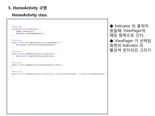 5. HomeActivity 구현
◆ Indicator 의 클릭이
왔을때, ViewPager의
해당 항목으로 간다.
◆ ViewPager 가 선택된
화면의 Indicator 의
빨강색 언더라인 그리기
HomeActivity class
 