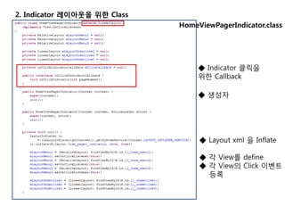 2. Indicator 레이아웃을 위한 Class
HomeViewPagerIndicator.class
◆ Indicator 클릭을
위한 Callback
◆ 생성자
◆ Layout xml 을 Inflate
◆ 각 View를 define
◆ 각 View의 Click 이벤트
등록
 