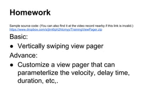 Homework
Sample source code: (You can also fInd it at the video record nearby if this link is invalid.)
https://www.dropbox.com/s/jtrn6iph2htcmyy/TrainingViewPager.zip
Basic:
● Vertically swiping view pager
Advance:
● Customize a view pager that can
parameterlize the velocity, delay time,
duration, etc,.
 