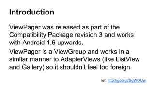 Introduction
ViewPager was released as part of the
Compatibility Package revision 3 and works
with Android 1.6 upwards.
ViewPager is a ViewGroup and works in a
similar manner to AdapterViews (like ListView
and Gallery) so it shouldn’t feel too foreign.
ref: http://goo.gl/SgWOUw
 