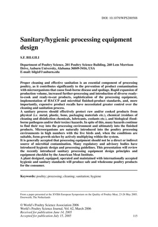 DOI: 10.1079/WPS200588 
Sanitary/hygienic processing equipment 
design 
S.F. BILGILI 
Department of Poultry Science, 201 Poultry Science Building, 260 Lem Morrison 
Drive, Auburn University, Alabama 36849-5416, USA 
E-mail: bilgisf@auburn.edu 
Proper cleaning and effective sanitation is an essential component of processing 
poultry, as it contributes significantly to the prevention of product contamination 
with microorganisms that cause food-borne disease and spoilage. Rapid expansion of 
production volume, increased further-processing and introduction of diverse ready-to- 
cook and ready-to-eat products, sophistication of the processing equipment, 
implementation of HACCP and microbial finished-product standards, and, more 
importantly, expensive product recalls have necessitated greater control over the 
cleaning and sanitation process. 
A sanitary process should effectively protect raw and/or cooked products from 
physical (i.e. metal, plastic, bone, packaging materials etc.), chemical (residues of 
cleaning and disinfection chemicals, lubricants, coolants etc.), and biological (food-borne 
pathogens and/or their toxins) hazards. In spite of this, many hazards continue 
to find their way into the processing environment and ultimately into the finished 
products. Microorganisms are naturally introduced into the poultry processing 
environments in high numbers with the live birds and, when the conditions are 
suitable, form growth niches by actively multiplying within the system. 
It is generally accepted that processing equipment should not be a direct or indirect 
source of microbial contamination. Many regulatory and advisory bodies have 
introduced hygienic design and processing guidelines. This presentation will review 
the recently introduced sanitary processing equipment design principles and 
equipment checklist by the American Meat Institute. 
A plant designed, equipped, operated and maintained with internationally accepted 
hygienic and sanitary standards will produce safe and wholesome poultry products 
for the consumer. 
Keywords: poultry; processing; cleaning; sanitation; hygiene 
From a paper presented at the XVIIth European Symposium on the Quality of Poultry Meat, 23-26 May 2005, 
Doorwerth, The Netherlands 
©World’s Poultry Science Association 2006 
World’s Poultry Science Journal, Vol. 62, March 2006 
Received for publication June 14, 2005 
Accepted for publication July 15, 2005 115 
 