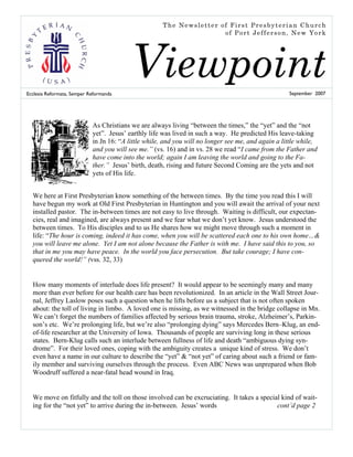 The Newsletter of First Presbyterian Church
                                                                     of Port Jefferson, New York




Ecclesia Reformata, Semper Reformanda
                                          Viewpoint                                                 September 2007




                            As Christians we are always living “between the times,” the “yet” and the “not
                            yet”. Jesus’ earthly life was lived in such a way. He predicted His leave-taking
                            in Jn 16: “A little while, and you will no longer see me, and again a little while,
                            and you will see me.” (vs. 16) and in vs. 28 we read “I came from the Father and
                            have come into the world; again I am leaving the world and going to the Fa-
                            ther.” Jesus’ birth, death, rising and future Second Coming are the yets and not
                            yets of His life.


  We here at First Presbyterian know something of the between times. By the time you read this I will
  have begun my work at Old First Presbyterian in Huntington and you will await the arrival of your next
  installed pastor. The in-between times are not easy to live through. Waiting is difficult, our expectan-
  cies, real and imagined, are always present and we fear what we don’t yet know. Jesus understood the
  between times. To His disciples and to us He shares how we might move through such a moment in
  life: “The hour is coming, indeed it has come, when you will be scattered each one to his own home…&
  you will leave me alone. Yet I am not alone because the Father is with me. I have said this to you, so
  that in me you may have peace. In the world you face persecution. But take courage; I have con-
  quered the world!” (vss. 32, 33)


  How many moments of interlude does life present? It would appear to be seemingly many and many
  more than ever before for our health care has been revolutionized. In an article in the Wall Street Jour-
  nal, Jeffrey Laslow poses such a question when he lifts before us a subject that is not often spoken
  about: the toll of living in limbo. A loved one is missing, as we witnessed in the bridge collapse in Mn.
  We can’t forget the numbers of families affected by serious brain trauma, stroke, Alzheimer’s, Parkin-
  son’s etc. We’re prolonging life, but we’re also “prolonging dying” says Mercedes Bern–Klug, an end-
  of-life researcher at the University of Iowa. Thousands of people are surviving long in these serious
  states. Bern-Klug calls such an interlude between fullness of life and death “ambiguous dying syn-
  drome”. For their loved ones, coping with the ambiguity creates a unique kind of stress. We don’t
  even have a name in our culture to describe the “yet” & “not yet” of caring about such a friend or fam-
  ily member and surviving ourselves through the process. Even ABC News was unprepared when Bob
  Woodruff suffered a near-fatal head wound in Iraq.


  We move on fitfully and the toll on those involved can be excruciating. It takes a special kind of wait-
  ing for the “not yet” to arrive during the in-between. Jesus’ words                      cont’d page 2
 