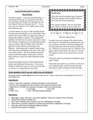 September 2007                                    V I E W P OI N T                                            PAGE 3


         Annual Membership Committee
                                                                     Double duty
                     Beach Picnic
                                                                     When the church custodian quit, the pastor
Beautiful weather…great fun and fellowship! A                        asked the organist if she would be able to
wonderful family day was enjoyed by the fifty-                       also clean the church sanctuary.
four members and friends who attended our An-
nual Beach Picnic on Saturday July 21st. Every-                      The organist replied, “Do you mean that
one, ages six months to over eighty years young,                     now I have to mind my keys and pews?”
had a glorious day.
A special thank you goes to John and Pam Heide
for graciously hosting this event at the Belle Terre
beach and for their efforts in organizing and con-
ducting the children’s games. Pam engaged the                                  Pastoral Appreciation
children all afternoon in creative and active events.          A pastor was near a group of his church mem-
The friendly competition was invigorating and the              bers when he overheard them talking about vari-
prizes exciting. Special thanks also to the day’s              ous ministers who had served the congregation.
grill chef, Gonzi Pardo, and assistant, Tom                    His ears perked up when he heard an older man
Makros. And thanks also to church family mem-                  say, "Whenever someone asks me, 'Which of our
bers who each contributed to the feast with a deli-            pastors did you like best?' my answer is always,
cious dish to share. The fruit ambrosia made by                'The pastor we have at any given time is my fa-
Lauren and David Agnew made quite a hit and                    vorite.'"
they promise to share the much-requested recipe
with us.                                                       The pastor who was listening in breathed a quiet
                                                               sigh of relief.
Check the bulletin board in Fellowship Hall for
photos and additional information. If you were                 God sends each pastor to us with his or her own
unable to attend this year, be sure to save the date           set of spiritual gifts, and God works through
as soon as it is announced for next July!                      each pastor's gifts to bring us God's blessings.

ROSA MARINA FRUIT SALAD (ORZO SALAD DESSERT)
By popular request, Lauren Agnew shares this recipe with us. It made a big hit at the Annual Beach Picnic and a re-
cent Coffee Hour.

Ingredients:
½ box (1 cup) Orzo macaroni, cooked until tender; rinse and drain.
1 (20 oz.) Can pineapple chunks or tidbits. Drain well and reserve juice.
1 large Can or 2 small cans mandarin oranges. Drain and reserve juice.
2 Eggs                  ½ cup Sugar                ½ tsp. Salt
2 Tbsp. Flour          1 8 0z. Tub light whipped topping

Directions:
1. Beat eggs, sugar, salt, flour, and juices together. Cook over medium heat until thick.
2. Watch that it doesn’t bubble over.
3. Pour warm dressing over macaroni and mix. Refrigerate overnight.
4. Place fruit in covered container or ziplock bag and store in refrigerator overnight.
5. Next day: Add fruit and whipped topping to pasta.
6. Garnish with cherries, if desired.
 