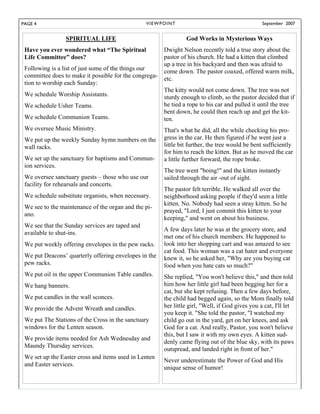PAGE 4                                           V I E W P OI N T                                   September 2007


                 SPIRITUAL LIFE                                     God Works in Mysterious Ways
 Have you ever wondered what “The Spiritual               Dwight Nelson recently told a true story about the
 Life Committee” does?                                    pastor of his church. He had a kitten that climbed
                                                          up a tree in his backyard and then was afraid to
 Following is a list of just some of the things our       come down. The pastor coaxed, offered warm milk,
 committee does to make it possible for the congrega-     etc.
 tion to worship each Sunday:
                                                          The kitty would not come down. The tree was not
 We schedule Worship Assistants.                          sturdy enough to climb, so the pastor decided that if
 We schedule Usher Teams.                                 he tied a rope to his car and pulled it until the tree
                                                          bent down, he could then reach up and get the kit-
 We schedule Communion Teams.                             ten.
 We oversee Music Ministry.                               That's what he did, all the while checking his pro-
 We put up the weekly Sunday hymn numbers on the          gress in the car. He then figured if he went just a
 wall racks.                                              little bit further, the tree would be bent sufficiently
                                                          for him to reach the kitten. But as he moved the car
 We set up the sanctuary for baptisms and Commun-         a little further forward, the rope broke.
 ion services.
                                                          The tree went "boing!" and the kitten instantly
 We oversee sanctuary guests – those who use our          sailed through the air -out of sight.
 facility for rehearsals and concerts.
                                                          The pastor felt terrible. He walked all over the
 We schedule substitute organists, when necessary.        neighborhood asking people if they'd seen a little
                                                          kitten. No. Nobody had seen a stray kitten. So he
 We see to the maintenance of the organ and the pi-
                                                          prayed, "Lord, I just commit this kitten to your
 ano.
                                                          keeping," and went on about his business.
 We see that the Sunday services are taped and
                                                          A few days later he was at the grocery store, and
 available to shut-ins.
                                                          met one of his church members. He happened to
 We put weekly offering envelopes in the pew racks.       look into her shopping cart and was amazed to see
                                                          cat food. This woman was a cat hater and everyone
 We put Deacons’ quarterly offering envelopes in the      knew it, so he asked her, "Why are you buying cat
 pew racks.                                               food when you hate cats so much?"
 We put oil in the upper Communion Table candles.         She replied, "You won't believe this," and then told
 We hang banners.                                         him how her little girl had been begging her for a
                                                          cat, but she kept refusing. Then a few days before,
 We put candles in the wall sconces.                      the child had begged again, so the Mom finally told
 We provide the Advent Wreath and candles.                her little girl, "Well, if God gives you a cat, I'll let
                                                          you keep it. "She told the pastor, "I watched my
 We put The Stations of the Cross in the sanctuary        child go out in the yard, get on her knees, and ask
 windows for the Lenten season.                           God for a cat. And really, Pastor, you won't believe
                                                          this, but I saw it with my own eyes. A kitten sud-
 We provide items needed for Ash Wednesday and
                                                          denly came flying out of the blue sky, with its paws
 Maundy Thursday services.
                                                          outspread, and landed right in front of her."
 We set up the Easter cross and items used in Lenten
                                                          Never underestimate the Power of God and His
 and Easter services.
                                                          unique sense of humor!
 