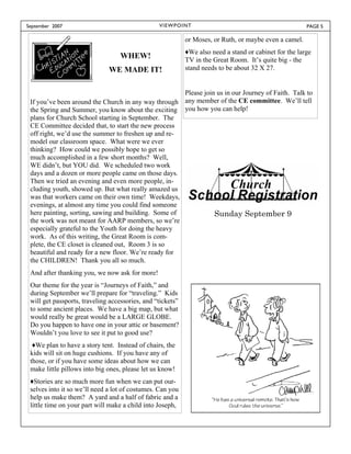 September 2007                                   V I E W P OI N T                                        PAGE 5

                                                             or Moses, or Ruth, or maybe even a camel.
                                                             ♦We also need a stand or cabinet for the large
                                  WHEW!                      TV in the Great Room. It’s quite big - the
                              WE MADE IT!                    stand needs to be about 32 X 27.


                                                      Please join us in our Journey of Faith. Talk to
 If you’ve been around the Church in any way through any member of the CE committee. We’ll tell
 the Spring and Summer, you know about the exciting you how you can help!
 plans for Church School starting in September. The
 CE Committee decided that, to start the new process
 off right, we’d use the summer to freshen up and re-
 model our classroom space. What were we ever
 thinking? How could we possibly hope to get so
 much accomplished in a few short months? Well,
 WE didn’t, but YOU did. We scheduled two work
 days and a dozen or more people came on those days.
 Then we tried an evening and even more people, in-
 cluding youth, showed up. But what really amazed us
 was that workers came on their own time! Weekdays,
 evenings, at almost any time you could find someone
 here painting, sorting, sawing and building. Some of            Sunday September 9
 the work was not meant for AARP members, so we’re
 especially grateful to the Youth for doing the heavy
 work. As of this writing, the Great Room is com-
 plete, the CE closet is cleaned out, Room 3 is so
 beautiful and ready for a new floor. We’re ready for
 the CHILDREN! Thank you all so much.
 And after thanking you, we now ask for more!
 Our theme for the year is “Journeys of Faith,” and
 during September we’ll prepare for “traveling.” Kids
 will get passports, traveling accessories, and “tickets”
 to some ancient places. We have a big map, but what
 would really be great would be a LARGE GLOBE.
 Do you happen to have one in your attic or basement?
 Wouldn’t you love to see it put to good use?
  ♦We plan to have a story tent. Instead of chairs, the
 kids will sit on huge cushions. If you have any of
 those, or if you have some ideas about how we can
 make little pillows into big ones, please let us know!
 ♦Stories are so much more fun when we can put our-
 selves into it so we’ll need a lot of costumes. Can you
 help us make them? A yard and a half of fabric and a
 little time on your part will make a child into Joseph,
 
