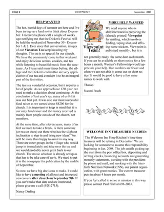 PAGE 8                                            V I E W P OI N T                                 September 2007



                  HELP WANTED                                                 MORE HELP WANTED
  The hot, humid days of summer are here and I've                           We need anyone who is
  been trying very hard not to think about Decem-                           able/interested in preparing the
  ber. I received a phone call a couple of weeks                            (already printed) Viewpoint
  ago notifying me that the Dicken's Festival will                          for mailing, which involves
  be held the weekend of November 30 - Decem-                               folding, taping shut, and affix-
  ber 1 & 2. Ever since that conversation, images                           ing name stickers. Viewpoint is
  of our Victorian Tea keep invading my                                     published monthly, but it is
  thoughts. The tea is so special for our church.
  We have the community come in that weekend               not generally ready the same date each month.
  and enjoy delicious scones, cookies, and tea             If you can be available on short notice for a few
  while listening to beautiful music from the sanc-        hours a month, Women’s Fellowship would ap-
  tuary. As I have said many times before, the vil-        preciate your help. Our numbers are fewer and
  lage and the Dicken's committee are very appre-          often we are not able to come out on short no-
  ciative of our tea and consider it to be an integral     tice. It would be good to have a few more
  part of the festivities.                                 names to work with.
  The tea is a wonderful occasion, but it requires a       Thanks!
  lot of people. As we approach our 12th year, we
                                                           Naomi Prach
  need to make a decision about continuing. At the
  conclusion of last year's tea, many of us felt it
  was our best yet. It was also our most successful
  fund raiser as we earned about $4200 for the
  church. It is important to keep in mind that it is
  our only fund raiser and the money received is
  mainly from people outside of the church, not
  members.
  At the same time, after eleven years, many of us
  feel we need to take a break. Is there someone
  (or two or three) out there who has the slightest           WELCOME INN TREASURER NEEDED:
  inclination to step in and bring new ideas? We
  will be more than happy to assist in any way.             The Welcome Inn Soup Kitchen’s long-time
  There are other groups in the village who would          treasurer will be retiring in December. We are
  jump in immediately and take over the tea and            looking for someone to assume this responsibility
  we would probably never get it back to our               beginning in Jan. 2008. The job entails picking up
  church. The music schedule is already set up as          the mail from the post office box, depositing and
  that has to be take care of early. We need to get        writing checks, balancing accounts and generating
  it to the newspaper for publication by the middle        monthly statements, working with the president
                                                           by phone and mail, and working with the Inter-
  of September.
                                                           faith Nutrition Network (INN), our parent organi-
  So now we have big decisions to make. I would            zation, with grant monies. The current treasurer
  like to have a meeting of all past and interested        puts in about 4 hours per month.
  newcomers after church on September 9th. If
  you can't make that date and are interested,             If you feel called to serve in mission in this way
  please give me a call (928-2715).                        please contact Paul Pratt at 698-2063.

  Nancy Darling
 