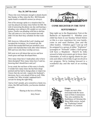 September 2007                                      V I E W P OI N T                                        PAGE 9


                 May 20, 2007 Revisited
  Those who were fortunate enough to attend church
  that Sunday in May when the Rev. Bill Edwards
  spoke heard a wonderful sermon (as always).
  Part of his message spoke to a situation that I’m
  sure has played out many times before for Bill. He
  told of answering the phone one day and hearing a
                                                                  COME REGISTER IN THE TENT
  pleading voice asking to fill a pulpit on very short                      SEPTEMBER 9
  notice. Estelle was pleading with him to decline.
  The call came at a very inconvenient time and                Step right up to the Registration Tent at the
  didn’t fit into their busy schedule for that week-           Barbecue on September 9. Whether your
  end.                                                         child has been in our Sunday School before
                                                               or this is a new experience for your family,
  Bill, however, followed the Lord’s leading and
  accepted the invitation. As it turned out, the               come in and meet Darlene, Jane and the
  church that needed Bill had just installed a new             other leaders. Children aged 3 and up will
  pastor who had died that week after what I believe           be assigned to a group of either “Explorers”
  Bill said was only three worship services.                   (younger) or “Nomads” (older.) Each group
                                                               will have a Shepherd. There’ll be folks
  Bill went on to tell about that service and how
                                                               around to help newcomers get to know their
  much grace and hope developed there.
                                                               classmates, as well as signup sheets for par-
  How many times have I made plans only to have                ents and others who’d like to get involved in
  them disrupted? How many times have I said no,               our program. We’re looking forward to a
  knowing that I should have said yes?                         wonderful day and the start of an exciting
  In my mind, the real hero of this story is Estelle.          year!
  I wonder how many times she has been disap-
  pointed and has had to change plans or improvise.
  I know that she not only respects her husband’s
  decisions, but is very proud of him as well. Who
  wouldn’t be? Who wouldn’t applaud God’s
  servant for doing the right thing.
  And as God’s people, give yourselves a hand, too,
  when, like Bill and Estelle, you become obedient
  servants.
                                                                                Grapes
                  Sharing in the love of Christ,                                Grapes are most often
                                                                                associated with the sacra-
                                 Jerry Sweet                                    ment of Holy Communion.
                                                                                They also symbolize the
                                                                                fruitfulness of Christian life.
                                                                                Many Bible stories, includ-
                                                                                ing “Exploring Canaan”
                                                                                (Numbers 13), mention
                                                                                grapes.
 