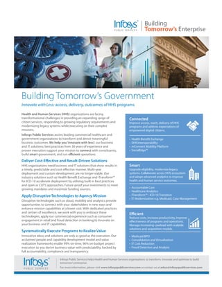 Building Tomorrow’s Government
Innovate with Less: access, delivery, outcomes of HHS programs

Health and Human Services (HHS) organizations are facing
transformational challenges in providing an expanding range of                      Connected
citizen services, responding to growing regulatory requirements and                 Improve access, reach, delivery of HHS
modernizing legacy systems while executing on their complex                         programs and address expectations of
missions.                                                                           empowered digital citizens.
Infosys Public Services assists leading commercial healthcare and
government organizations to transform and derive meaningful                         •   Health Benefit Exchange
business outcomes. We help you ‘innovate with less’: our business                   •   EHR Interoperability
and IT solutions, best practices from 30 years of experience and                    •   mConnect Mobility Platform
proven execution support your mission to connect with constituents,                 •   SocialEdge™
build smart government, and run efficient operations.

Deliver Cost-Effective and Result-Driven Solutions
HHS organizations need business and IT solutions that show results in               Smart
a timely, predictable and cost-effective manner. Multi-year                         Upgrade eligibility, modernize legacy
deployment and custom development are no longer viable. Our                         systems. Collaborate across HHS ecosystem
industry solutions such as Health Benefit Exchange and iTransform™                  and adopt advanced analytics to improve
for ICD-10 accelerate deployment by utilizing built-in best practices               health and human service outcomes.
and open or COTS approaches. Future-proof your investments to meet
                                                                                    •   Accountable Care
growing mandates and maximize funding sources.
                                                                                    •   Healthcare Analytics
Apply Disruptive Technologies to Agency Mission                                     •   iTransform™ - ICD-10 Transition
                                                                                    •   IT Modernization e.g. Medicaid, Case Management
Disruptive technologies such as cloud, mobility and analytics provide
opportunities to connect with your stakeholders in new ways and
enhance mission capabilities at a lower cost. With dedicated practices
and centers of excellence, we work with you to embrace these                        Efficient
technologies, apply our commercial experience such as consumer                      Reduce costs, increase productivity, improve
engagement in retail and fraud detection in banking to innovate on                  effectiveness of programs and operations.
your business and IT capabilities.                                                  Manage increasing caseload with scalable
                                                                                    solutions and acquisition models.
Systematically Execute Programs to Realize Value
Innovative ideas and solutions are only as good as the execution. Our               •   Medicaid BPO
acclaimed people and capability development model and value                         •   Consolidation and Virtualization
realization frameworks enable 99% on-time, 96% on-budget project                    •   IT Cost Reduction
execution so you derive business value with predictability, backed by               •   Fraud Detection and Analysis
full accountability, compliance and transparency.

                            Infosys Public Services helps Health and Human Services organizations to transform, innovate and optimize to build
                            tomorrow’s enterprise.
                            For more information, please visit www.infosyspublicservices.com or contact us at askus@infosyspublicservices.com
 
