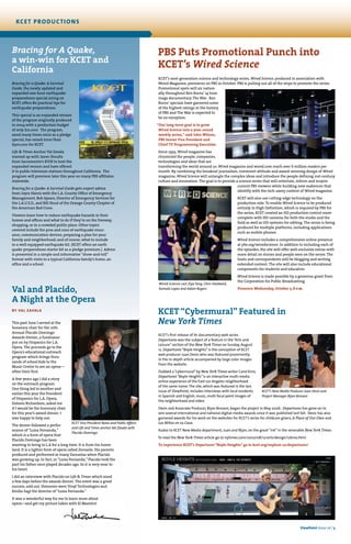 Val and Placido,
A Night at the Opera
by Val Zavala
This past June I served at the
honorary chair for the 10th
Annual Placido Domingo
Awards Dinner, a fundraiser
put on by Hispanics for L.A.
Opera. The proceeds go to the
Opera’s educational outreach
program which brings thou-
sands of school kids to the
Music Center to see an opera—
often their first.
A few years ago I did a story
on the outreach program.
One thing led to another and
earlier this year the President
of Hispanics for L.A. Opera,
Dolores Richardson, asked me
if I would be the honorary chair
for this year’s award dinner. I
was happy to help out.
The dinner followed a perfor-
mance of “Luisa Fernanda,”
which is a form of opera that
Placido Domingo has been
wanting to bring to L.A for a long time. It is from his home-
land. It is a lighter form of opera called Zarzuela. His parents
produced and performed in many Zarzuelas when Placido
was growing up. In fact, in “Luisa Fernanda,” Placido took the
part his father once played decades ago. So it is very near to
his heart.
I did an interview with Placido on Life & Times which aired
a few days before the awards dinner. The event was a great
success, sold out. Honorees were Vinyl Technologies and
Emilio Sagi the director of “Luisa Fernanda.”
It was a wonderful way for me to learn more about
opera—and get my picture taken with El Maestro!
KCET “Cybermural” Featured in
New York Times
KCET’s first release of its documentary web series
Departures was the subject of a feature in the“Arts and
Leisure” section of the New York Times on Sunday, August
12. Departures “Boyle Heights” is the conception of KCET
web producer Juan Devis who was featured prominently
in the in-depth article accompanied by large color images
from the website.
Dubbed a“cybermural”by New York Times writer Carol Kino,
Departures“Boyle Heights”is an interactive multi-media
online experience of the East Los Angeles neighborhood
of the same name.The site, which was featured in the last
issue of ViewPoint, includes interviews with local residents
in Spanish and English, music, multi focal point images of
the neighborhood and video.
Devis and Associate Producer, Bijan Rezvani, began the project in May 2006. Departures has gone on to
win several international and national digital-media awards since it was published last fall. Devis has also
garnered awards for his work on the websites for KCET’s series for childcare givers, A Place of Our Own and
Los Niños en su Casa.
Kudos to KCET New Media department, Juan and Bijan, on the great “ink” in the venerable New York Times.
To read the New York Times article go to nytimes.com/2007/08/12/arts/design/12kino.html
To experience KCET’s Departures “Boyle Heights” go to kcet.org/explore-ca/departures/
KCET’s New Media Producer Juan Devis and
Project Manager Bijan Rezvani
Wired Science cast Ziya Tong, Chris Hardwick,
Kamala Lopez and Adam Rogers
PBS Puts Promotional Punch into
KCET’s Wired Science
KCET’s next-generation science and technology series, Wired Science, produced in association with
Wired Magazine, premieres on PBS in October. PBS is pulling out all of the stops to promote the series.
Promotional spots will air nation-
ally throughout Ken Burns’ 14 hour
mega documentary The War. Ken
Burns’ specials have garnered some
of the highest ratings in the history
of PBS and The War is expected to
be no exception.
“Our long-term goal is to grow
Wired Science into a year-round
weekly series,” said John Wilson,
PBS Senior Vice President and
Chief TV Programming Executive.
Since 1993, Wired magazine has
chronicled the people, companies,
technologies and ideas that are
transforming the world around us. Wired magazine and wired.com reach over 6 million readers per
month. By combining the breakout journalism, irreverent attitude and award-winning design of Wired
magazine, Wired Science will untangle the complex ideas and introduce the people defining 21st-century
culture and innovation. The goal is to provide a science series that will entertain, inform and inspire
current PBS viewers while building new audiences that
identify with the tech-savey content of Wired magazine.
KCET will also use cutting-edge technology on the
production side. To enable Wired Science to be produced
entirely in High Definition, which is required by PBS for
the series, KCET created an HD production control room
complete with HD cameras for both the studio and the
field as well as HD systems for editing. The series is being
produced for multiple platforms, including applications
such as mobile phones.
Wired Science includes a comprehensive online presence
at pbs.org/wiredscience. In addition to including each of
the episodes, the site will offer web-exclusive extras with
more detail on stories and people seen on the series. The
hosts and correspondents will be blogging and writing
extended content. The site will also include educational
components for students and educators.
Wired Science is made possible by a generous grant from
the Corporation for Public Broadcasting.
Premiers Wednesday, October 3, 8 p.m.
kcet productions
Bracing for A Quake,
a win-win for KCET and
California
Bracing for a Quake: A Survival
Guide, the newly updated and
expanded one-hour earthquake
preparedness special airing on
KCET, offers 80 practical tips for
earthquake preparedness.
This special is an expanded version
of the program originally produced
in 2004 with a production budget
of only $10,000. The program,
aired many times since as a pledge
special, has raised more than
$300,000 for KCET.
Life & Times Anchor Val Zavala
teamed up with Jason Shoultz
from Sacramento’s KVIE to host the
expanded version and have offered
it to public television stations throughout California. The
program will premiere later this year on many PBS affiliates
statewide.
Bracing for a Quake: A Survival Guide gets expert advice
from Joyce Harris with the L.A. County Office of Emergency
Management, Bob Spears, Director of Emergency Services for
the L.A.U.S.D., and Bill Stout of the Orange County Chapter of
the American Red Cross.
Viewers learn how to reduce earthquake hazards in their
homes and offices and what to do if they’re on the freeway,
shopping, or in a crowded public place. Other topics
covered include the pros and cons of earthquake insur-
ance, communication devices, preparing a plan for your
family and neighborhood; and of course, what to include
in a well-equipped earthquake kit. (KCET offers an earth
quake preparedness starter kit as a pledge premium.) Advice
is presented in a simple and informative “show-and-tell”
format with visits to a typical California family’s home, an
office and a school.
ViewPoint Issue 16 | 3
KCET Vice President News and Public Affairs
and Life and Times anchor Val Zavala with
Placido Domingo
 