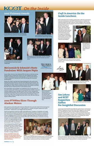 Craft In America: On the
Inside Luncheon
KCET Leadership Circles members joined artists, crafts men and women,
historians and producers for a KCET-hosted luncheon to celebrate the
national broadcast of Craft in America. Guests enjoyed a clip screening
and conversation with the program’s Executive Producers, Carol Sauvion
and Kyra Thompson, as
well as Director, Daniel
Seeger, and Chief Curator
and writer, Jo Laurie. The
April 23rd luncheon featured
conversations with several
of the artists featured in
the program including Kit
Carson, jeweler and sculptor,
David Gurney, ceramic artist,
and noted local furniture
craftsman Sam Maloof.
2007 PTV@Sea Slices Through
Alaskan Waters
KCET supporters joined other public television aficionados from across the nation for the second annual
PTV@Sea. Guests were treated to an 11-night experience—complete with guest appearances by PBS
personalities—onboard the six-star Regent Seven Seas Mariner. 
Award-winning director Scott Ellis of PBS’s Great Performances “Sondheim: A Celebration at Carnegie
Hall” wowed the participants with details of his Tony-nominated hit show “Curtains” in a session enti-
tled“The Anatomy of a Broadway Musical.” Journalist and host Gwen Ifill discussed the 2008 election
during an engaging seminar on the inner workings of Washington Week and The NewsHour with Jim
Lehrer. Internationally recognized documentary filmmaker and writer Ric Burns conducted a stunning
helicopter tour across Alaskan ice fields
as well as an invigorating dog sled expe-
rience on top of a glacier.These are but a
few examples of the many activities.
The amazing experience left KCET guests
asking where the next PTV@Sea adven-
ture will be.  Plans have just been unveiled
for the 2008 PTV@Sea cruise:April 7,
2008 the ship departs from Ft. Lauderdale
with stops in Port Canaveral, Charleston,
Hamilton,St. George,and Nassau. 
Please email KCET’s Senior Vice
President for Development Nancy
Rishagen, nrishagen@kcet.org or call
(323) 953-5429 for more details or to
make reservations.  
McCormick & Schmick’s Hosts
Fundraiser With Jacques Pépin
Jacques Pépin, America’s most celebrated PBS chef, spent an intimate evening
dining with fans to celebrate the release of his new cookbook Chez Jacques:
Traditions and Rituals of a Cook on Saturday, May 19. McCormick & Schmick’s,
A Pacific Seafood Grill in Beverly Hills hosted the evening, with all proceeds
benefiting KCET.
Recipes from Pépin’s new book were featured along with a four-course menu
specially prepared by David Iino, executive chef at McCormick & Schmick’s.The
evening also included a selection of wines from Alma Rosa Winery & Vineyards,
pioneering wine makers Thekla and Richard Sanford’s new venture in the Santa
Rita Hills’ American Viticultural Area in Santa Barbara County.
Not only did Pépin share anecdotes and recollections from his long career, but
also went “chef-to-chef” with Iino, as the two presented their favorite secrets and
cooking strategies during a lively Q&A session. Pépin has been cooking profes-
sionally and teaching others how to cook for more than 50 years. Before moving
to America in 1959, he was the personal chef to three French heads of state. In
America, Pépin shared the spotlight with Julia Child on their PBS series Julia and
Jacques Cooking at Home.
Jim Lehrer
and Kcet
Supporters
Gather
For Insightful Discussion
Generously hosted by KCET Board Member Sandra Krause and husband
William Fitzgerald at their Bel Air home, KCET supporters were treated
to an evening with Jim Lehrer, Executive Editor and Anchor of The
NewsHour with Jim Lehrer. Mr. Lehrer, a two-time Emmy® winner and
recipient of the prestigious George F. Foster Peabody Award, shared his
insights about events happening in the U.S. and abroad, plus stories
derived from his 45 years in broadcast journalism.
2007 Visionary Awards
Murray Pepper, KCET Board of Directors Secretary Vicky
Reynolds, KCET Board of Directors Treasurer Jay Wintrob Joanne Kozberg with husband and KCET
Board of Directors Member Roger Kozberg
KCET Board of Directors Chair Scott Edelman
and Board Member Gordon Bava compare
cowboy boots
Bettie Woods, KCET
Executive Director
Development with
KCET Legacy Circle
Member Heinrich
Kolbel
Suzie Gilligan, former KCET Board of Directors Member
Peg Yorkin, Craft in America producer Carol Sauvion and
Corinna Cotsen
McCormick & Schmick’s
Regional Chef Rene
Van Broekhuizen, Santa
Ana Executive Chef
Jason Stein, Beverly Hills
Executive Chef David Iino
with PBS Chef Jacques
Pépin
Nino Penaloza, Dan Reid, PBS Chef Jacques Pépin and
KCET Board of Directors Member Ron Lushing
Cathy Unger and Ruth Lavine with Jim Lehrer
Event co-host and KCET Board of Directors Member Sandra Krause, Jim Lehrer,
KCET Board of Directors Chair Scott Edelman, KCET Benefactor Helen Bing, co-host
William Fitzgerald, and KCET Board of Directors Secretary Vicky Reynolds
(First row) Bonnie MacNeill, Russell and Muriel Jacobs, Lenore Brick (Second
Row) Linda and Joe Svehla,KCET Senior Vice President for Development
Nancy Rishagen,Carolena and Scott Simon and Joanne Sackheim
On the Inside
ViewPoint Issue 15 | 4
PBS President and CEO Paula Kerger, 2007 KCET Visionaries
Diane and Bob Malone with KCET President and CEO Al
Jerome
ViewPoint Issue 16 | 4
 