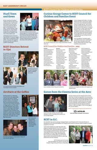 KCET in O.C.
On a beautiful July summer evening in Newport Beach, Laurie Firestone, KCET’s Executive Director of
Development and Community Relations for Orange County, hosted an intimate cocktail reception for about
40 guests at her home.
Guests were treated to an inside look at the new
programming debuting this fall on KCET including
Wired Science, PBS’s new nationally syndicated
science program produced by KCET, and the stations
nationally distributed show, A Place of Our Own
and Los Niños en su Casa. After presentations by
KCET’s Al Jerome and Mary Mazur, guests had the
opportunity to ask questions and discuss upcoming
productions and new initiatives.
Scenes from the Cinema Series at the Aero
The Aero Theatre was the setting for KCET’s 8-film
series that included among others, the extraordinary
La Vie en Rose and the wonderfully-whacky- yet-to-be
released Ira & Abby staring Jennifer Westfeld. KCET
film fans now have no excuse not to be up-to-date
on Oscar contenders with the addition of another
series this fall at the recently opened Landmark
Theaters in West Los Angeles. (See the back page of
this issue for details.)
KCET’s Cinema Series are generously sponsored by
Gershwin at the Geffen
Hershey Felders is a Steinway
Concert Artist, actor, playwright,
and, the solo star for “George
Gershwin Alone.” He is the only
person to whom the Gershwin
heirs have granted permission to
create the role of George Gershwin
on stage and his one-man show
has dazzled theater lovers across
America, including on Broadway,
and in London’s West End. KCET
Leadership Circles members were
treated to a performance during the
show’s run at the Geffen Theatre in
Westwood. KCET has been a media
partner for the Geffen for more
than three years.
KCET Directors Retreat
in Ojai
Art Linkletter was keynote
speaker at the annual KCET
Board of Directors retreat
held in June at the Ojai
Valley Inn and Spa. At
the two-day retreat board
members discussed an elder
care initiative and overall
branding for the station.
Curious George Comes to KCET Council for
Children and Families Event
Curious George and the Man in the Big
Yellow Hat made a special guest appear-
ance at the home of Andrea and David
Tracy on Sunday, April 29. The occasion
was the second annual KCET Council for
Children and Families party for members.
The Council’s Co-chairs, Susan and Scott
Edelman, Jane and John Mass, Karen
and William Sonneborn, and Andrea and
David Tracy hosted the festivities where
the youngest KCET fans were treated to
a rollicking afternoon of food, fun and
entertainment.
Karen and William Sonneborn gener-
ously offered their home in Brentwood
for next year’s festivities, which will
feature another PBS furry-friend. Stay
tuned for announcements.
Huell Town
and Gown
At the University of Southern
California’s Town & Gown fund-
raising luncheon, Huell Howser
was named its 2007 honoree.
The annual event was held on
April 17 at the Beverly Hilton
Hotel. As their honoree, a fully
funded $50,000“Huell Howser
Scholarship” is distributed to a
number of USC students in the
2007-2008 academic year.
Celebrating 104 years of service,
Town & Gown is a women’s organi-
zation with an endowment of $35
million. Every year, the organiza-
tion gives out over $1.5 million in
academic scholarships.
Founders
Deborah & Mark Attanasio
Bell Family Foundation
Catherine & Robert Beyer
Susan & Scott Edelman
Shari & Edward Glazer
Ruth Lavine
Carol Leif & Jeff Parker
Jane & John Mass
Whitney & Alex Phillips
Lisa & John Rocchio
Lesley & Tommy Slatkin
Karen & William Sonneborn
Eva & Marc Stern
Andrea & David Tracy
Members
Rion and Herman Ablon
Nina & Dan Aloni
Charmaine & Sean Bailey
Erez & Juyun Barnavon
Julie & Stephen Block
Joan & Michael Burke
Michaela & Joe Burschinger
Tania & Michael Cahill
Victoria & Jean-Marc Chapus
Christine Caron Cronin
Pamela & David DeVito
Gretchen & Matthew
DiNapoli
Kris & Mark Gibello
Alicia & John Goldsmith
Bridget & Dave Higley
Meg & Andrew Hobson
Michele & Al Jerome
Michael Karlin
Joanne & Navid
Mahmoodzadegan
Maria Mancuso & Gary Gersh
Alyson & Ori Marmur
Allison & Bruce Mellon
Sarah & Neal Moritz
Stephanie Mork
Miriam Muscarolas &
Grant Abramson
Betsy Newman & Howard
Heitner
Leigh & David Nickoll
Lisa & Todd Owens
Margo & Michael O’Connell
Nancy & Stephen Paul
Alison & Daniel Petrocelli
Nancy & Ron Rishagen
Kathleen & Dale Rosenbloom
Shannon & Michael
Rotenberg
Karee & Howard Rowen
Amy & Kent Savagian
Shawn & Jason Silletti
Danielle & Michael Swartz
Elizabeth & Jamie Tisch
Holly & Allan Toole
Diana & Ralph Vogel
Melissa & Rob Weiler
Jodi & Ian Weingarten
Christine & Jeff Weller
Melissa & Jeremy Zimmer
KCET Council For Children And Families - 2007
Parsons Foundation Executive Director
Wendy Hoppe, KCET Executive Vice President
and General Counsel Susan Reardon, USC
Town and Gown Benefit Committee Chair
Millie Farnsworth, and KCET Executive Vice
President, Programming and Production
Mare Mazur with Huell Howser
The Sonneborn Family with Curious George and the Man in the Big
Yellow Hat
Karen Sonneborn, Andrea Tracy, and Lisa Rocchio Julie Block with daughter, Jane Mass with daughter and
Stephanie Mork
KCET Board of Directors
members Christopher
Walker and Miriam
Muscarolas
KCET Board of Directors Member Paul Orfalea, and
David Naylor with Art Linkletter
KCET Community
Advisory Board
member Y. Y. Lin,
wife Melody Lin
with KCET Senior
Account Executive
Deena Kuper
KCET Board of Directors members Marcia Hobbs and
Carol Leif with Jeff Parker
Cinema Series fans Gail Bliss and Cyrille Schiff-
Weingarten, with Ira and Abby writer, producer and
actor Jennifer Westfeld
KCET President and CEO Al Jerome,
Susie and DeWight Titus and KCET Executive Vice
President, Programming and Production Mary Mazur
ViewPoint Issue 16 | 5
KCET LEADERSHIP CIRCLES
KCET Council for Children and Families
 