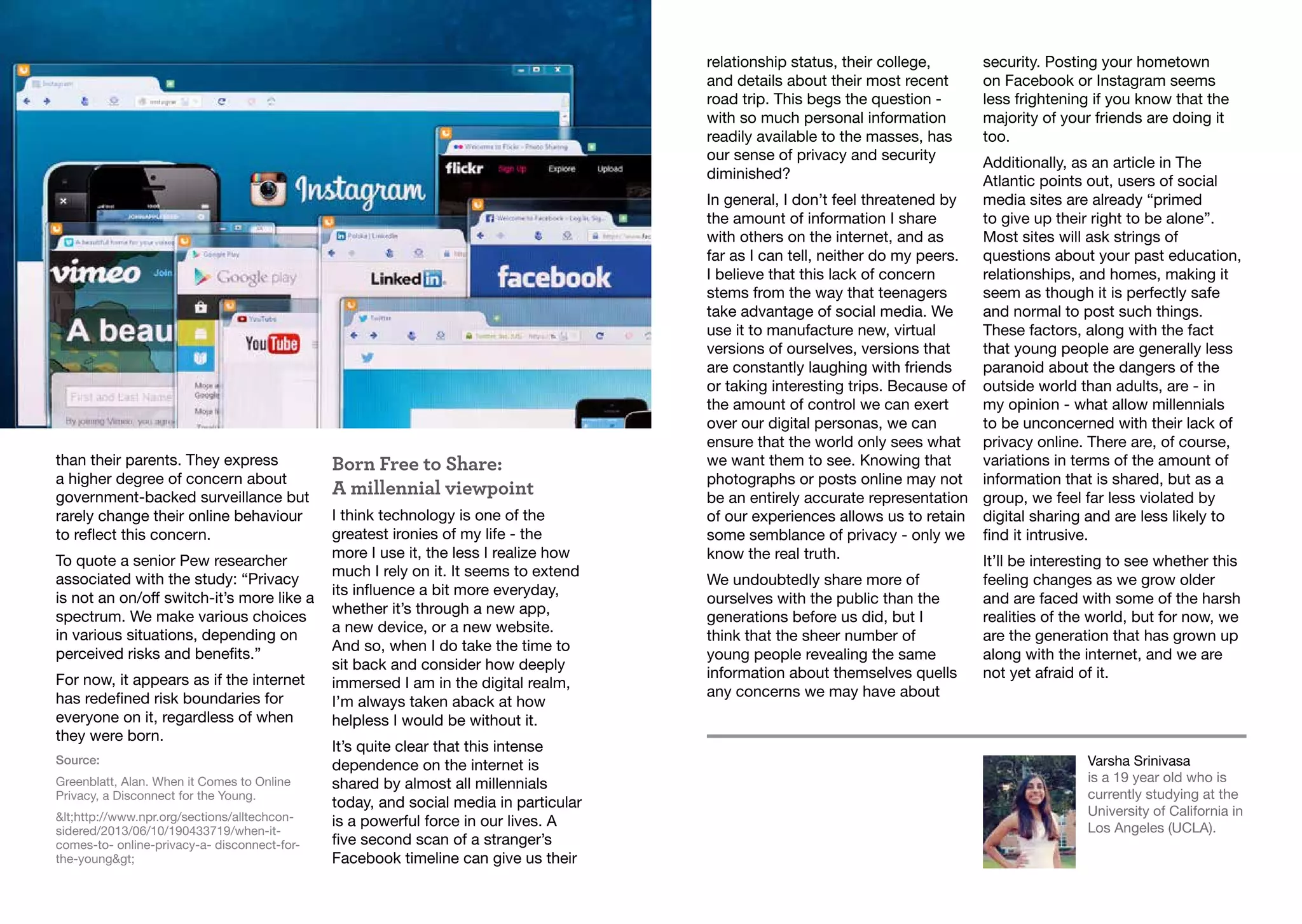 Varsha Srinivasa
is a 19 year old who is
currently studying at the
University of California in
Los Angeles (UCLA).
than their parents. They express
a higher degree of concern about
government-backed surveillance but
rarely change their online behaviour
to reflect this concern.
To quote a senior Pew researcher
associated with the study: “Privacy
is not an on/off switch-it’s more like a
spectrum. We make various choices
in various situations, depending on
perceived risks and benefits.”
For now, it appears as if the internet
has redefined risk boundaries for
everyone on it, regardless of when
they were born.
Source:
Greenblatt, Alan. When it Comes to Online
Privacy, a Disconnect for the Young.
<http://www.npr.org/sections/alltechcon-
sidered/2013/06/10/190433719/when-it-
comes-to- online-privacy-a- disconnect-for-
the-young>
Born Free to Share:
A millennial viewpoint
I think technology is one of the
greatest ironies of my life - the
more I use it, the less I realize how
much I rely on it. It seems to extend
its influence a bit more everyday,
whether it’s through a new app,
a new device, or a new website.
And so, when I do take the time to
sit back and consider how deeply
immersed I am in the digital realm,
I’m always taken aback at how
helpless I would be without it.
It’s quite clear that this intense
dependence on the internet is
shared by almost all millennials
today, and social media in particular
is a powerful force in our lives. A
five second scan of a stranger’s
Facebook timeline can give us their
relationship status, their college,
and details about their most recent
road trip. This begs the question -
with so much personal information
readily available to the masses, has
our sense of privacy and security
diminished?
In general, I don’t feel threatened by
the amount of information I share
with others on the internet, and as
far as I can tell, neither do my peers.
I believe that this lack of concern
stems from the way that teenagers
take advantage of social media. We
use it to manufacture new, virtual
versions of ourselves, versions that
are constantly laughing with friends
or taking interesting trips. Because of
the amount of control we can exert
over our digital personas, we can
ensure that the world only sees what
we want them to see. Knowing that
photographs or posts online may not
be an entirely accurate representation
of our experiences allows us to retain
some semblance of privacy - only we
know the real truth.
We undoubtedly share more of
ourselves with the public than the
generations before us did, but I
think that the sheer number of
young people revealing the same
information about themselves quells
any concerns we may have about
security. Posting your hometown
on Facebook or Instagram seems
less frightening if you know that the
majority of your friends are doing it
too.
Additionally, as an article in The
Atlantic points out, users of social
media sites are already “primed
to give up their right to be alone”.
Most sites will ask strings of
questions about your past education,
relationships, and homes, making it
seem as though it is perfectly safe
and normal to post such things.
These factors, along with the fact
that young people are generally less
paranoid about the dangers of the
outside world than adults, are - in
my opinion - what allow millennials
to be unconcerned with their lack of
privacy online. There are, of course,
variations in terms of the amount of
information that is shared, but as a
group, we feel far less violated by
digital sharing and are less likely to
find it intrusive.
It’ll be interesting to see whether this
feeling changes as we grow older
and are faced with some of the harsh
realities of the world, but for now, we
are the generation that has grown up
along with the internet, and we are
not yet afraid of it.
 