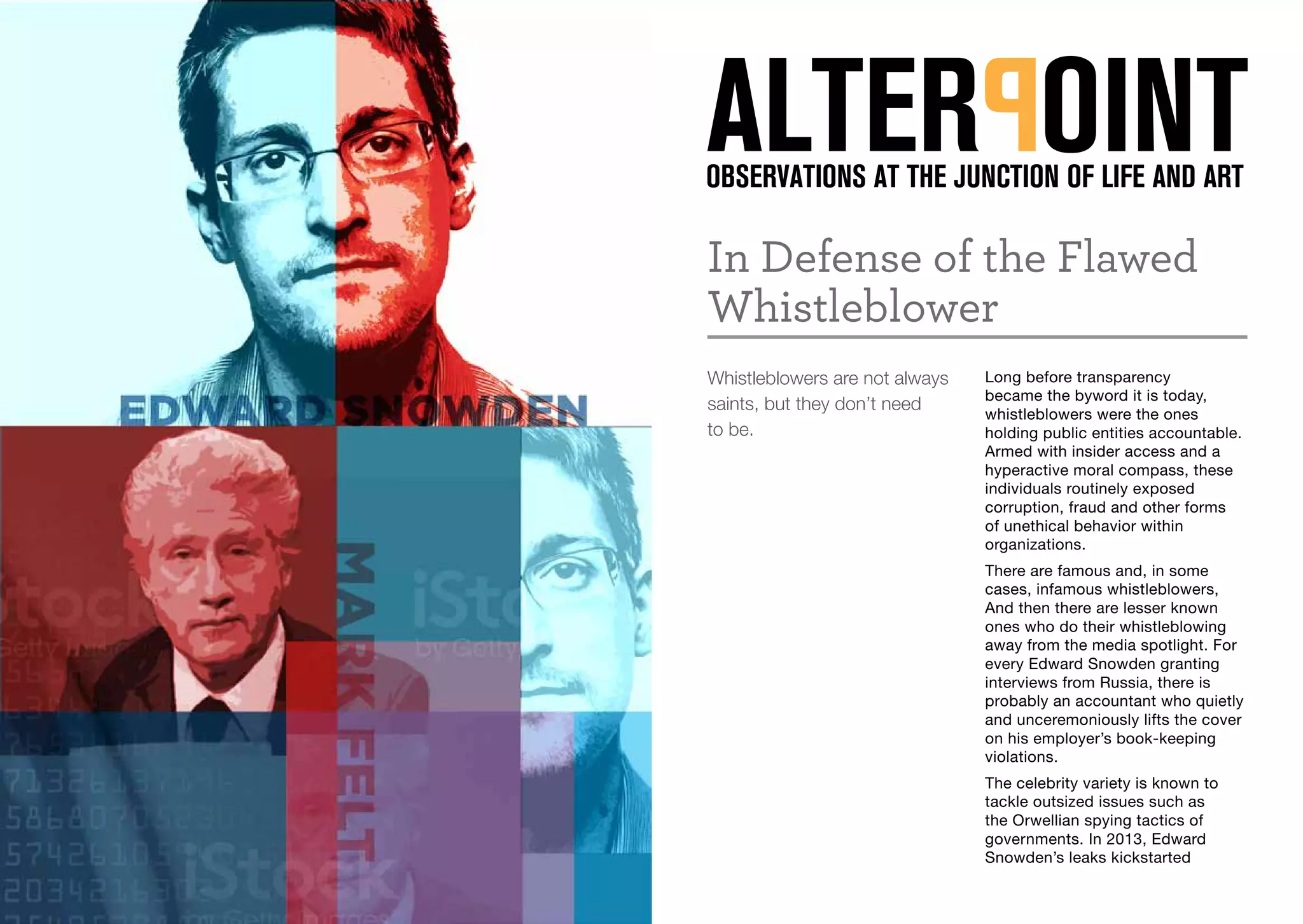 In Defense of the Flawed
Whistleblower
Whistleblowers are not always
saints, but they don’t need
to be.
Long before transparency
became the byword it is today,
whistleblowers were the ones
holding public entities accountable.
Armed with insider access and a
hyperactive moral compass, these
individuals routinely exposed
corruption, fraud and other forms
of unethical behavior within
organizations.
There are famous and, in some
cases, infamous whistleblowers,
And then there are lesser known
ones who do their whistleblowing
away from the media spotlight. For
every Edward Snowden granting
interviews from Russia, there is
probably an accountant who quietly
and unceremoniously lifts the cover
on his employer’s book-keeping
violations.
The celebrity variety is known to
tackle outsized issues such as
the Orwellian spying tactics of
governments. In 2013, Edward
Snowden’s leaks kickstarted
 