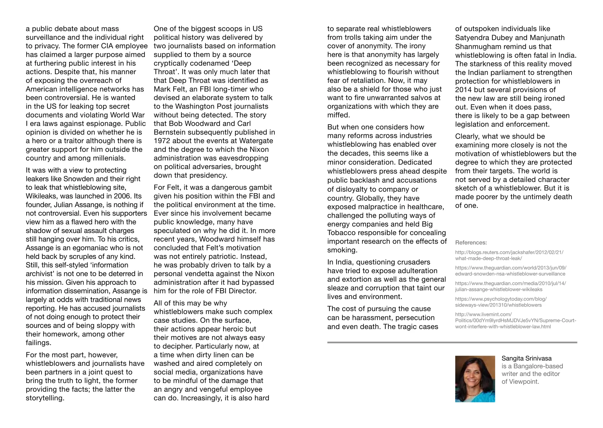 References:
http://blogs.reuters.com/jackshafer/2012/02/21/
what-made-deep-throat-leak/
https://www.theguardian.com/world/2013/jun/09/
edward-snowden-nsa-whistleblower-surveillance
https://www.theguardian.com/media/2010/jul/14/
julian-assange-whistleblower-wikileaks
https://www.psychologytoday.com/blog/
sideways-view/201310/whistleblowers
http://www.livemint.com/
Politics/00dYm9IyrdHsMJDVJe5vYN/Supreme-Court-
wont-interfere-with-whistleblower-law.html
a public debate about mass
surveillance and the individual right
to privacy. The former CIA employee
has claimed a larger purpose aimed
at furthering public interest in his
actions. Despite that, his manner
of exposing the overreach of
American intelligence networks has
been controversial. He is wanted
in the US for leaking top secret
documents and violating World War
I era laws against espionage. Public
opinion is divided on whether he is
a hero or a traitor although there is
greater support for him outside the
country and among millenials.
It was with a view to protecting
leakers like Snowden and their right
to leak that whistleblowing site,
Wikileaks, was launched in 2006. Its
founder, Julian Assange, is nothing if
not controversial. Even his supporters
view him as a flawed hero with the
shadow of sexual assault charges
still hanging over him. To his critics,
Assange is an egomaniac who is not
held back by scruples of any kind.
Still, this self-styled ‘information
archivist’ is not one to be deterred in
his mission. Given his approach to
information dissemination, Assange is
largely at odds with traditional news
reporting. He has accused journalists
of not doing enough to protect their
sources and of being sloppy with
their homework, among other
failings.
For the most part, however,
whistleblowers and journalists have
been partners in a joint quest to
bring the truth to light, the former
providing the facts; the latter the
storytelling.
One of the biggest scoops in US
political history was delivered by
two journalists based on information
supplied to them by a source
cryptically codenamed ‘Deep
Throat’. It was only much later that
that Deep Throat was identified as
Mark Felt, an FBI long-timer who
devised an elaborate system to talk
to the Washington Post journalists
without being detected. The story
that Bob Woodward and Carl
Bernstein subsequently published in
1972 about the events at Watergate
and the degree to which the Nixon
administration was eavesdropping
on political adversaries, brought
down that presidency.
For Felt, it was a dangerous gambit
given his position within the FBI and
the political environment at the time.
Ever since his involvement became
public knowledge, many have
speculated on why he did it. In more
recent years, Woodward himself has
concluded that Felt’s motivation
was not entirely patriotic. Instead,
he was probably driven to talk by a
personal vendetta against the Nixon
administration after it had bypassed
him for the role of FBI Director.
All of this may be why
whistleblowers make such complex
case studies. On the surface,
their actions appear heroic but
their motives are not always easy
to decipher. Particularly now, at
a time when dirty linen can be
washed and aired completely on
social media, organizations have
to be mindful of the damage that
an angry and vengeful employee
can do. Increasingly, it is also hard
to separate real whistleblowers
from trolls taking aim under the
cover of anonymity. The irony
here is that anonymity has largely
been recognized as necessary for
whistleblowing to flourish without
fear of retaliation. Now, it may
also be a shield for those who just
want to fire unwarranted salvos at
organizations with which they are
miffed.
But when one considers how
many reforms across industries
whistleblowing has enabled over
the decades, this seems like a
minor consideration. Dedicated
whistleblowers press ahead despite
public backlash and accusations
of disloyalty to company or
country. Globally, they have
exposed malpractice in healthcare,
challenged the polluting ways of
energy companies and held Big
Tobacco responsible for concealing
important research on the effects of
smoking.
In India, questioning crusaders
have tried to expose adulteration
and extortion as well as the general
sleaze and corruption that taint our
lives and environment.
The cost of pursuing the cause
can be harassment, persecution
and even death. The tragic cases
Sangita Srinivasa
is a Bangalore-based
writer and the editor
of Viewpoint.
of outspoken individuals like
Satyendra Dubey and Manjunath
Shanmugham remind us that
whistleblowing is often fatal in India.
The starkness of this reality moved
the Indian parliament to strengthen
protection for whistleblowers in
2014 but several provisions of
the new law are still being ironed
out. Even when it does pass,
there is likely to be a gap between
legislation and enforcement.
Clearly, what we should be
examining more closely is not the
motivation of whistleblowers but the
degree to which they are protected
from their targets. The world is
not served by a detailed character
sketch of a whistleblower. But it is
made poorer by the untimely death
of one.
 