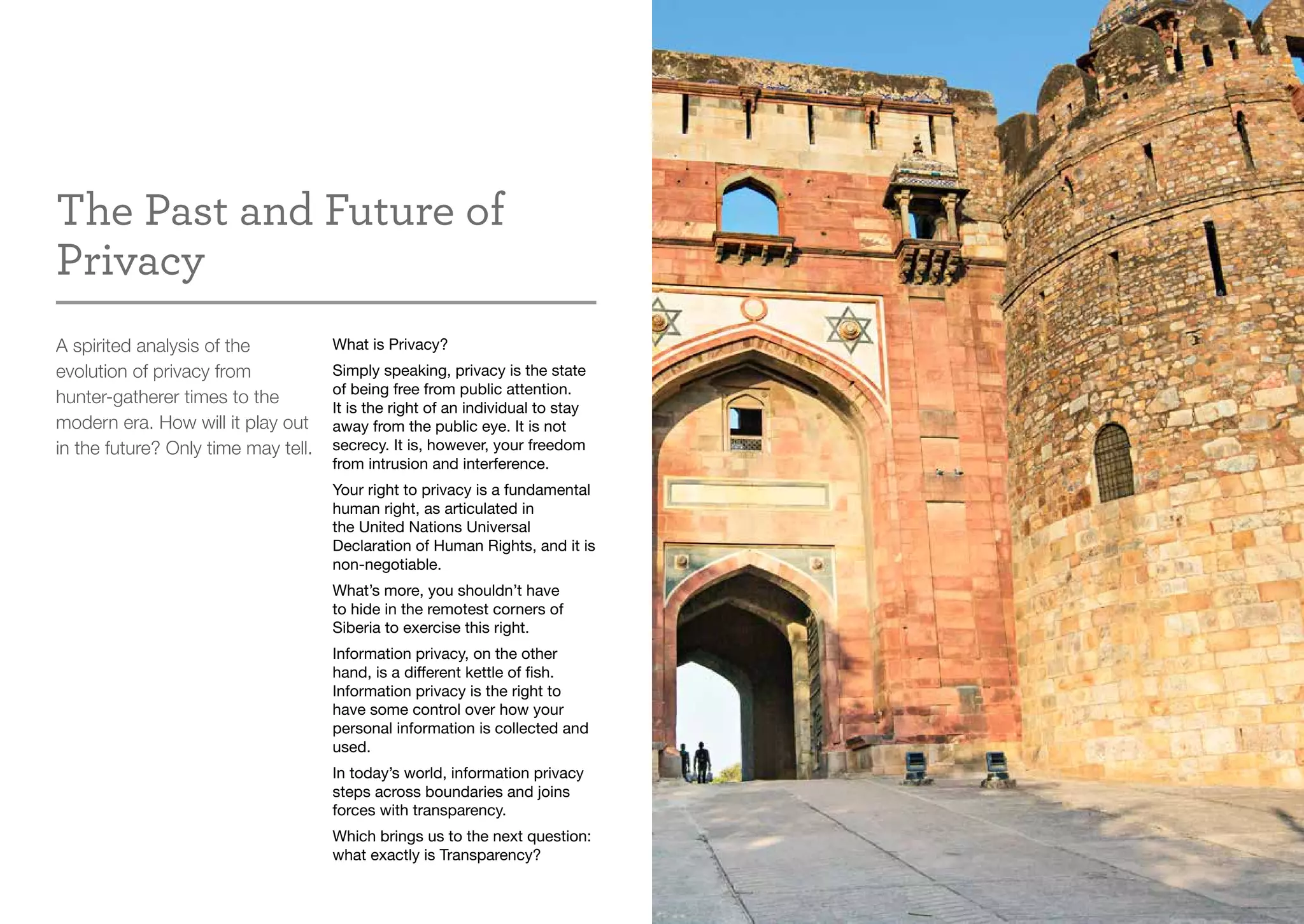The Past and Future of
Privacy
A spirited analysis of the
evolution of privacy from
hunter-gatherer times to the
modern era. How will it play out
in the future? Only time may tell.
What is Privacy?
Simply speaking, privacy is the state
of being free from public attention.
It is the right of an individual to stay
away from the public eye. It is not
secrecy. It is, however, your freedom
from intrusion and interference.
Your right to privacy is a fundamental
human right, as articulated in
the United Nations Universal
Declaration of Human Rights, and it is
non-negotiable.
What’s more, you shouldn’t have
to hide in the remotest corners of
Siberia to exercise this right.
Information privacy, on the other
hand, is a different kettle of fish.
Information privacy is the right to
have some control over how your
personal information is collected and
used.
In today’s world, information privacy
steps across boundaries and joins
forces with transparency.
Which brings us to the next question:
what exactly is Transparency?
 