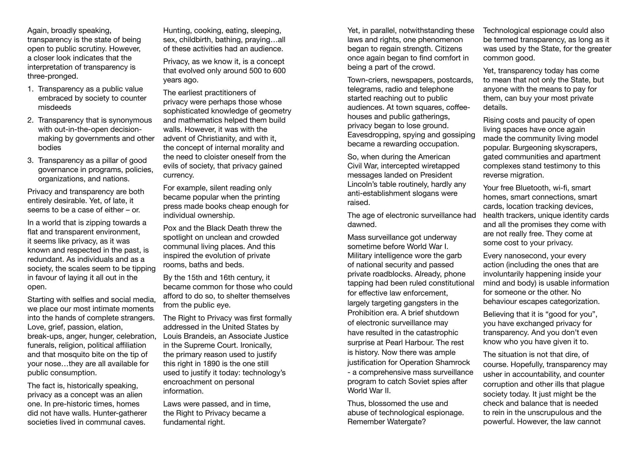 Again, broadly speaking,
transparency is the state of being
open to public scrutiny. However,
a closer look indicates that the
interpretation of transparency is
three-pronged.
1.	 Transparency as a public value 	
	 embraced by society to counter 	
	misdeeds
2.	 Transparency that is synonymous 	
	 with out-in-the-open decision-	
	 making by governments and other 	
	bodies
3.	 Transparency as a pillar of good 	
	 governance in programs, policies, 	
	 organizations, and nations.
Privacy and transparency are both
entirely desirable. Yet, of late, it
seems to be a case of either – or.
In a world that is zipping towards a
flat and transparent environment,
it seems like privacy, as it was
known and respected in the past, is
redundant. As individuals and as a
society, the scales seem to be tipping
in favour of laying it all out in the
open.
Starting with selfies and social media,
we place our most intimate moments
into the hands of complete strangers.
Love, grief, passion, elation,
break-ups, anger, hunger, celebration,
funerals, religion, political affiliation
and that mosquito bite on the tip of
your nose…they are all available for
public consumption.
The fact is, historically speaking,
privacy as a concept was an alien
one. In pre-historic times, homes
did not have walls. Hunter-gatherer
societies lived in communal caves.
Hunting, cooking, eating, sleeping,
sex, childbirth, bathing, praying…all
of these activities had an audience.
Privacy, as we know it, is a concept
that evolved only around 500 to 600
years ago.
The earliest practitioners of
privacy were perhaps those whose
sophisticated knowledge of geometry
and mathematics helped them build
walls. However, it was with the
advent of Christianity, and with it,
the concept of internal morality and
the need to cloister oneself from the
evils of society, that privacy gained
currency.
For example, silent reading only
became popular when the printing
press made books cheap enough for
individual ownership.
Pox and the Black Death threw the
spotlight on unclean and crowded
communal living places. And this
inspired the evolution of private
rooms, baths and beds.
By the 15th and 16th century, it
became common for those who could
afford to do so, to shelter themselves
from the public eye.
The Right to Privacy was first formally
addressed in the United States by
Louis Brandeis, an Associate Justice
in the Supreme Court. Ironically,
the primary reason used to justify
this right in 1890 is the one still
used to justify it today: technology’s
encroachment on personal
information.
Laws were passed, and in time,
the Right to Privacy became a
fundamental right.
Yet, in parallel, notwithstanding these
laws and rights, one phenomenon
began to regain strength. Citizens
once again began to find comfort in
being a part of the crowd.
Town-criers, newspapers, postcards,
telegrams, radio and telephone
started reaching out to public
audiences. At town squares, coffee-
houses and public gatherings,
privacy began to lose ground.
Eavesdropping, spying and gossiping
became a rewarding occupation.
So, when during the American
Civil War, intercepted wiretapped
messages landed on President
Lincoln’s table routinely, hardly any
anti-establishment slogans were
raised.
The age of electronic surveillance had
dawned.
Mass surveillance got underway
sometime before World War I.
Military intelligence wore the garb
of national security and passed
private roadblocks. Already, phone
tapping had been ruled constitutional
for effective law enforcement,
largely targeting gangsters in the
Prohibition era. A brief shutdown
of electronic surveillance may
have resulted in the catastrophic
surprise at Pearl Harbour. The rest
is history. Now there was ample
justification for Operation Shamrock
- a comprehensive mass surveillance
program to catch Soviet spies after
World War II.
Thus, blossomed the use and
abuse of technological espionage.
Remember Watergate?
Technological espionage could also
be termed transparency, as long as it
was used by the State, for the greater
common good.
Yet, transparency today has come
to mean that not only the State, but
anyone with the means to pay for
them, can buy your most private
details.
Rising costs and paucity of open
living spaces have once again
made the community living model
popular. Burgeoning skyscrapers,
gated communities and apartment
complexes stand testimony to this
reverse migration.
Your free Bluetooth, wi-fi, smart
homes, smart connections, smart
cards, location tracking devices,
health trackers, unique identity cards
and all the promises they come with
are not really free. They come at
some cost to your privacy.
Every nanosecond, your every
action (including the ones that are
involuntarily happening inside your
mind and body) is usable information
for someone or the other. No
behaviour escapes categorization.
Believing that it is “good for you”,
you have exchanged privacy for
transparency. And you don’t even
know who you have given it to.
The situation is not that dire, of
course. Hopefully, transparency may
usher in accountability, and counter
corruption and other ills that plague
society today. It just might be the
check and balance that is needed
to rein in the unscrupulous and the
powerful. However, the law cannot
 