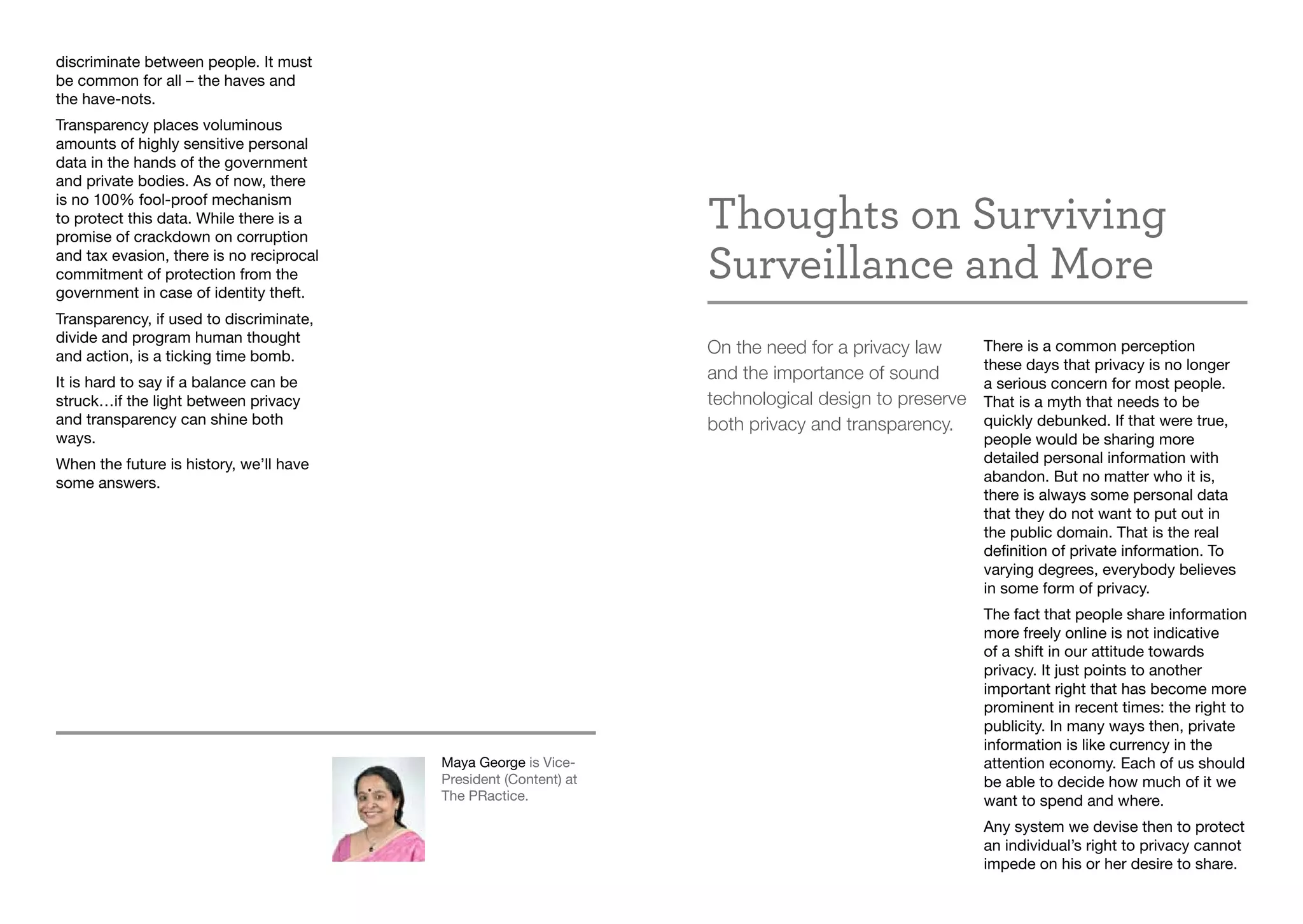 discriminate between people. It must
be common for all – the haves and
the have-nots.
Transparency places voluminous
amounts of highly sensitive personal
data in the hands of the government
and private bodies. As of now, there
is no 100% fool-proof mechanism
to protect this data. While there is a
promise of crackdown on corruption
and tax evasion, there is no reciprocal
commitment of protection from the
government in case of identity theft.
Transparency, if used to discriminate,
divide and program human thought
and action, is a ticking time bomb.
It is hard to say if a balance can be
struck…if the light between privacy
and transparency can shine both
ways.
When the future is history, we’ll have
some answers.
Maya George is Vice-
President (Content) at
The PRactice.
Thoughts on Surviving
Surveillance and More
On the need for a privacy law
and the importance of sound
technological design to preserve
both privacy and transparency.
There is a common perception
these days that privacy is no longer
a serious concern for most people.
That is a myth that needs to be
quickly debunked. If that were true,
people would be sharing more
detailed personal information with
abandon. But no matter who it is,
there is always some personal data
that they do not want to put out in
the public domain. That is the real
definition of private information. To
varying degrees, everybody believes
in some form of privacy.
The fact that people share information
more freely online is not indicative
of a shift in our attitude towards
privacy. It just points to another
important right that has become more
prominent in recent times: the right to
publicity. In many ways then, private
information is like currency in the
attention economy. Each of us should
be able to decide how much of it we
want to spend and where.
Any system we devise then to protect
an individual’s right to privacy cannot
impede on his or her desire to share.
 