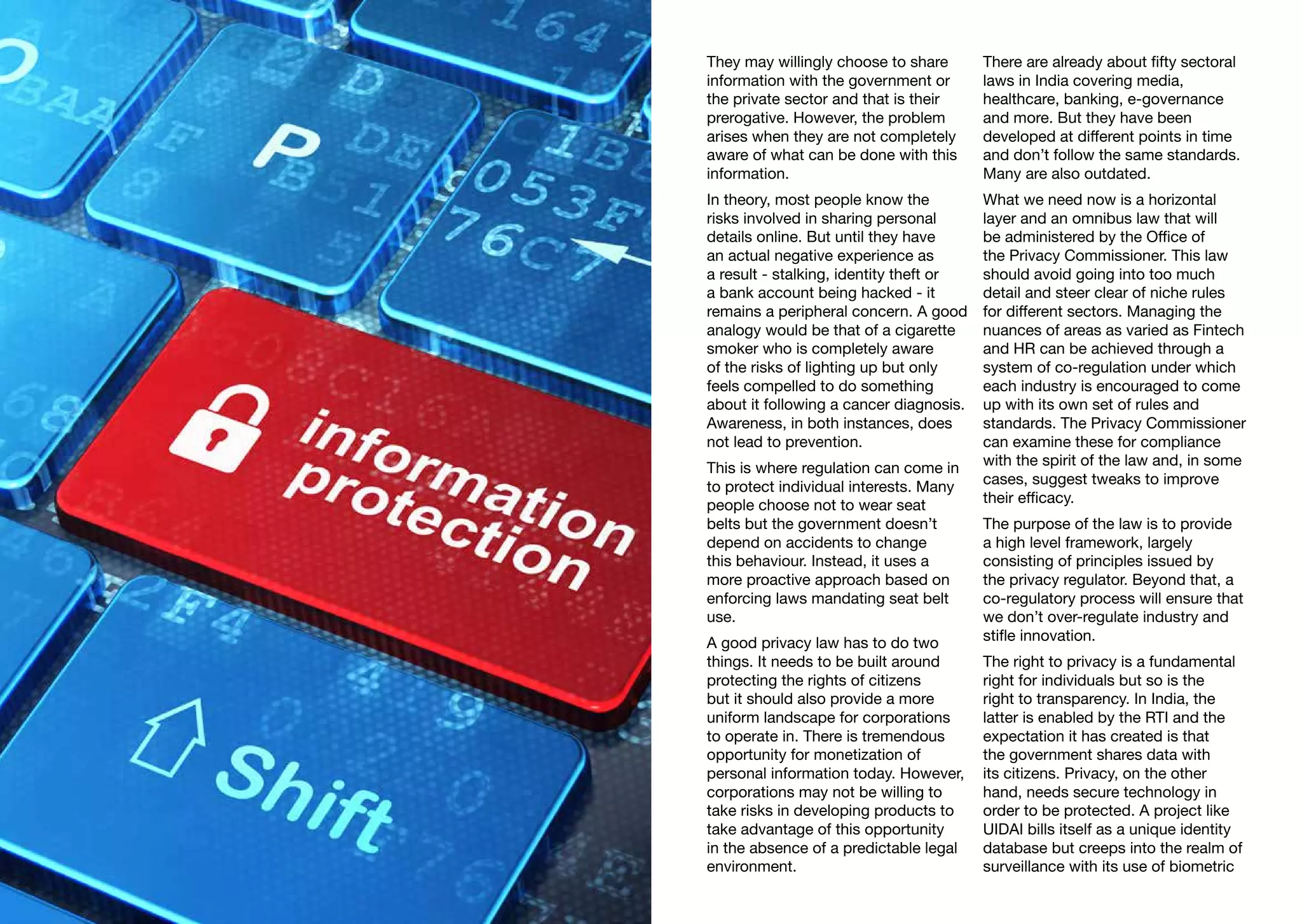 They may willingly choose to share
information with the government or
the private sector and that is their
prerogative. However, the problem
arises when they are not completely
aware of what can be done with this
information.
In theory, most people know the
risks involved in sharing personal
details online. But until they have
an actual negative experience as
a result - stalking, identity theft or
a bank account being hacked - it
remains a peripheral concern. A good
analogy would be that of a cigarette
smoker who is completely aware
of the risks of lighting up but only
feels compelled to do something
about it following a cancer diagnosis.
Awareness, in both instances, does
not lead to prevention.
This is where regulation can come in
to protect individual interests. Many
people choose not to wear seat
belts but the government doesn’t
depend on accidents to change
this behaviour. Instead, it uses a
more proactive approach based on
enforcing laws mandating seat belt
use.
A good privacy law has to do two
things. It needs to be built around
protecting the rights of citizens
but it should also provide a more
uniform landscape for corporations
to operate in. There is tremendous
opportunity for monetization of
personal information today. However,
corporations may not be willing to
take risks in developing products to
take advantage of this opportunity
in the absence of a predictable legal
environment.
There are already about fifty sectoral
laws in India covering media,
healthcare, banking, e-governance
and more. But they have been
developed at different points in time
and don’t follow the same standards.
Many are also outdated.
What we need now is a horizontal
layer and an omnibus law that will
be administered by the Office of
the Privacy Commissioner. This law
should avoid going into too much
detail and steer clear of niche rules
for different sectors. Managing the
nuances of areas as varied as Fintech
and HR can be achieved through a
system of co-regulation under which
each industry is encouraged to come
up with its own set of rules and
standards. The Privacy Commissioner
can examine these for compliance
with the spirit of the law and, in some
cases, suggest tweaks to improve
their efficacy.
The purpose of the law is to provide
a high level framework, largely
consisting of principles issued by
the privacy regulator. Beyond that, a
co-regulatory process will ensure that
we don’t over-regulate industry and
stifle innovation.
The right to privacy is a fundamental
right for individuals but so is the
right to transparency. In India, the
latter is enabled by the RTI and the
expectation it has created is that
the government shares data with
its citizens. Privacy, on the other
hand, needs secure technology in
order to be protected. A project like
UIDAI bills itself as a unique identity
database but creeps into the realm of
surveillance with its use of biometric
 