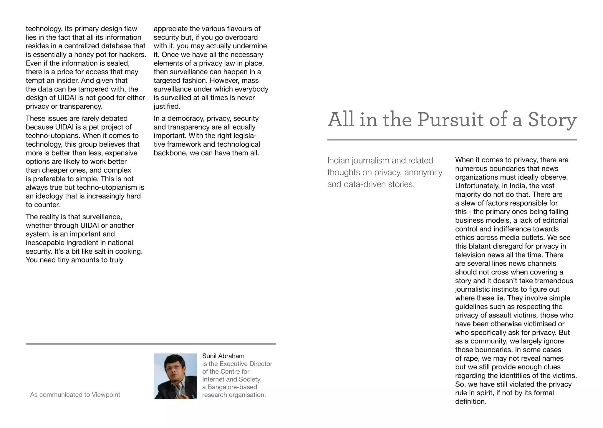 technology. Its primary design flaw
lies in the fact that all its information
resides in a centralized database that
is essentially a honey pot for hackers.
Even if the information is sealed,
there is a price for access that may
tempt an insider. And given that
the data can be tampered with, the
design of UIDAI is not good for either
privacy or transparency.
These issues are rarely debated
because UIDAI is a pet project of
techno-utopians. When it comes to
technology, this group believes that
more is better than less, expensive
options are likely to work better
than cheaper ones, and complex
is preferable to simple. This is not
always true but techno-utopianism is
an ideology that is increasingly hard
to counter.
The reality is that surveillance,
whether through UIDAI or another
system, is an important and
inescapable ingredient in national
security. It’s a bit like salt in cooking.
You need tiny amounts to truly
appreciate the various flavours of
security but, if you go overboard
with it, you may actually undermine
it. Once we have all the necessary
elements of a privacy law in place,
then surveillance can happen in a
targeted fashion. However, mass
surveillance under which everybody
is surveilled at all times is never
justified.
In a democracy, privacy, security
and transparency are all equally
important. With the right legisla-
tive framework and technological
backbone, we can have them all.
Sunil Abraham
is the Executive Director
of the Centre for
Internet and Society,
a Bangalore-based
research organisation.- As communicated to Viewpoint
All in the Pursuit of a Story
Indian journalism and related
thoughts on privacy, anonymity
and data-driven stories.
When it comes to privacy, there are
numerous boundaries that news
organizations must ideally observe.
Unfortunately, in India, the vast
majority do not do that. There are
a slew of factors responsible for
this - the primary ones being failing
business models, a lack of editorial
control and indifference towards
ethics across media outlets. We see
this blatant disregard for privacy in
television news all the time. There
are several lines news channels
should not cross when covering a
story and it doesn’t take tremendous
journalistic instincts to figure out
where these lie. They involve simple
guidelines such as respecting the
privacy of assault victims, those who
have been otherwise victimised or
who specifically ask for privacy. But
as a community, we largely ignore
those boundaries. In some cases
of rape, we may not reveal names
but we still provide enough clues
regarding the identitiies of the victims.
So, we have still violated the privacy
rule in spirit, if not by its formal
definition.
 