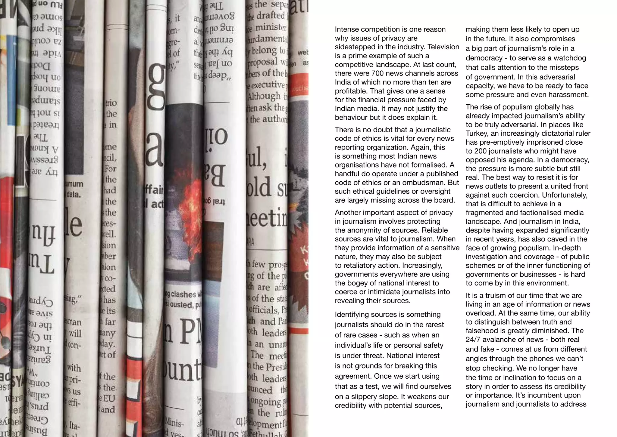 Intense competition is one reason
why issues of privacy are
sidestepped in the industry. Television
is a prime example of such a
competitive landscape. At last count,
there were 700 news channels across
India of which no more than ten are
profitable. That gives one a sense
for the financial pressure faced by
Indian media. It may not justify the
behaviour but it does explain it.
There is no doubt that a journalistic
code of ethics is vital for every news
reporting organization. Again, this
is something most Indian news
organisations have not formalised. A
handful do operate under a published
code of ethics or an ombudsman. But
such ethical guidelines or oversight
are largely missing across the board.
Another important aspect of privacy
in journalism involves protecting
the anonymity of sources. Reliable
sources are vital to journalism. When
they provide information of a sensitive
nature, they may also be subject
to retaliatory action. Increasingly,
governments everywhere are using
the bogey of national interest to
coerce or intimidate journalists into
revealing their sources.
Identifying sources is something
journalists should do in the rarest
of rare cases - such as when an
individual’s life or personal safety
is under threat. National interest
is not grounds for breaking this
agreement. Once we start using
that as a test, we will find ourselves
on a slippery slope. It weakens our
credibility with potential sources,
making them less likely to open up
in the future. It also compromises
a big part of journalism’s role in a
democracy - to serve as a watchdog
that calls attention to the missteps
of government. In this adversarial
capacity, we have to be ready to face
some pressure and even harassment.
The rise of populism globally has
already impacted journalism’s ability
to be truly adversarial. In places like
Turkey, an increasingly dictatorial ruler
has pre-emptively imprisoned close
to 200 journalists who might have
opposed his agenda. In a democracy,
the pressure is more subtle but still
real. The best way to resist it is for
news outlets to present a united front
against such coercion. Unfortunately,
that is difficult to achieve in a
fragmented and factionalised media
landscape. And journalism in India,
despite having expanded significantly
in recent years, has also caved in the
face of growing populism. In-depth
investigation and coverage - of public
schemes or of the inner functioning of
governments or businesses - is hard
to come by in this environment.
It is a truism of our time that we are
living in an age of information or news
overload. At the same time, our ability
to distinguish between truth and
falsehood is greatly diminished. The
24/7 avalanche of news - both real
and fake - comes at us from different
angles through the phones we can’t
stop checking. We no longer have
the time or inclination to focus on a
story in order to assess its credibility
or importance. It’s incumbent upon
journalism and journalists to address
 