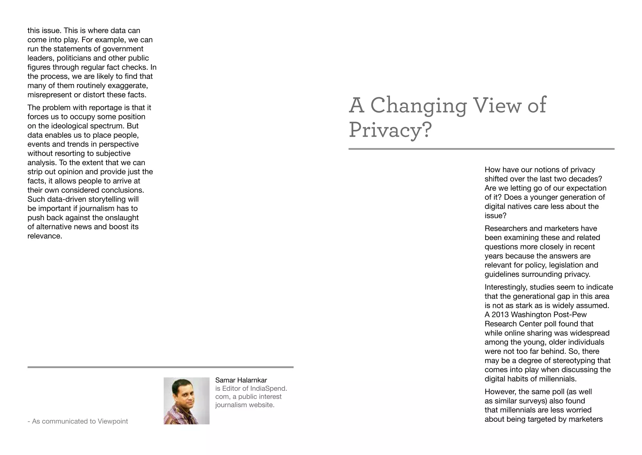 A Changing View of
Privacy?
How have our notions of privacy
shifted over the last two decades?
Are we letting go of our expectation
of it? Does a younger generation of
digital natives care less about the
issue?
Researchers and marketers have
been examining these and related
questions more closely in recent
years because the answers are
relevant for policy, legislation and
guidelines surrounding privacy.
Interestingly, studies seem to indicate
that the generational gap in this area
is not as stark as is widely assumed.
A 2013 Washington Post-Pew
Research Center poll found that
while online sharing was widespread
among the young, older individuals
were not too far behind. So, there
may be a degree of stereotyping that
comes into play when discussing the
digital habits of millennials.
However, the same poll (as well
as similar surveys) also found
that millennials are less worried
about being targeted by marketers
Samar Halarnkar
is Editor of IndiaSpend.
com, a public interest
journalism website.
- As communicated to Viewpoint
this issue. This is where data can
come into play. For example, we can
run the statements of government
leaders, politicians and other public
figures through regular fact checks. In
the process, we are likely to find that
many of them routinely exaggerate,
misrepresent or distort these facts.
The problem with reportage is that it
forces us to occupy some position
on the ideological spectrum. But
data enables us to place people,
events and trends in perspective
without resorting to subjective
analysis. To the extent that we can
strip out opinion and provide just the
facts, it allows people to arrive at
their own considered conclusions.
Such data-driven storytelling will
be important if journalism has to
push back against the onslaught
of alternative news and boost its
relevance.
 