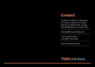 To talk to us about our Viewpoint,
or to get our opinion on a sticky
brief you’re dealing with, contact
Richard Marshall, our Group CEO.
rmarshall@tmwunlimited.com
+44 (0)7802 814921
+44 (0)20 7349 4036
www.tmwunlimited.com
Contact
< Previous
 