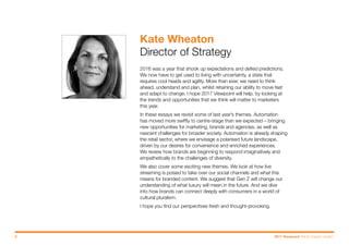 2016 was a year that shook up expectations and defied predictions.
We now have to get used to living with uncertainty, a state that
requires cool heads and agility. More than ever, we need to think
ahead, understand and plan, whilst retaining our ability to move fast
and adapt to change. I hope 2017 Viewpoint will help, by looking at
the trends and opportunities that we think will matter to marketers
this year.
In these essays we revisit some of last year’s themes. Automation
has moved more swiftly to centre-stage than we expected – bringing
new opportunities for marketing, brands and agencies, as well as
nascent challenges for broader society. Automation is already shaping
the retail sector, where we envisage a polarised future landscape,
driven by our desires for convenience and enriched experiences.
We review how brands are beginning to respond imaginatively and
empathetically to the challenges of diversity.
We also cover some exciting new themes. We look at how live
streaming is poised to take over our social channels and what this
means for branded content. We suggest that Gen Z will change our
understanding of what luxury will mean in the future. And we dive
into how brands can connect deeply with consumers in a world of
cultural pluralism.
I hope you find our perspectives fresh and thought-provoking.
Kate Wheaton
Director of Strategy
3 2017 Viewpoint Trend: Impact: Action.
Next slide >< Previous
 