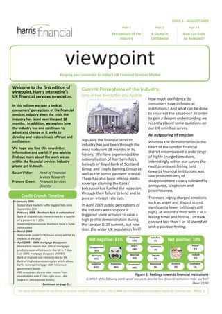 ISSUE 1 - AUGUST 2009
                                                                                       Page 1                    Page 2                    Page 2-3

                                                                             Perceptions of the              A Slump in                 How can Faith




                                          viewpoint
                                                                                  Industry                   Confidence                 be Restored?




                                      Keeping you connected to today’s UK Financial Services Market


Welcome to the first edition of                       Current Perceptions of the Industry:
viewpoint, Harris Interactive’s
UK financial services newsletter.                     One in five feel bitter and hostile
                                                                                                           How much confidence do
In this edition we take a look at                                                                          consumers have in financial
consumers’ perceptions of the financial                                                                    institutions? And what can be done
services industry given the crisis the                                                                     to resurrect the situation? In order
industry has faced over the past 18                                                                        to gain a deeper understanding we
months. In addition, we explore how                                                                        recently placed some questions on
the industry has and continues to                                                                          our UK omnibus survey.
adapt and change as it seeks to
develop and restore levels of trust and                                                                    An outpouring of emotion
confidence.                                           Arguably the financial services
                                                                                                           Whereas the demonstration in the
                                                      industry has just been through the
We hope you find this newsletter                                                                           heart of the London financial
                                                      most turbulent 18 months in its
informative and useful. If you wish to                                                                     district encompassed a wide range
                                                      history. We have experienced the
find out more about the work we do                                                                         of highly charged emotions,
                                                      nationalisation of Northern Rock,
within the financial services industry                                                                     interestingly within our survey the
                                                      bailouts of Royal Bank of Scotland
please get in touch.                                                                                       most prominent feeling held
                                                      Group and Lloyds Banking Group as
Susan Vidler:        Head of Financial                                                                     towards financial institutions was
                                                      well as the bonus payment scandal.
                     Sevices Research                                                                      one predominantly of
                                                      There has also been intense media
Frances Green:       Financial Services                                                                    disappointment closely followed by
                                                      coverage claiming the banks’
                     Director                                                                              annoyance, scepticism and
                                                      behaviour has fuelled the recession
                                                                                                           powerlessness.
                                                      through their failure to lend and to
      Credit Crunch Timeline                          pass on interest rate cuts.                          The more highly charged emotions
   January 2008                                                                                            such as anger and disgust scored
   Global stock markets suffer biggest falls since    In April 2009 public perceptions of
                                                                                                           significantly lower (although still
   September 11th                                     the industry were so poor it
   February 2008 - Northern Rock is nationalised                                                           high), at around a third with 1 in 5
                                                      triggered some activists to raise a
   Bank of England cuts interest rates by a quarter                                                        feeling bitter and hostile. In stark
   of a percent to 5.25%                              high profile demonstration during
                                                                                                           contrast less than 1 in 10 identified
   Government announces Northern Rock is to be        the London G-20 summit, but how
   nationalised                                                                                            with a positive feeling.
   March 2008
                                                      does the wider UK population feel?
   Nationwide predicts UK house prices will fall by
                                                          Net negative: 83%                                               Net positive: 10%
                                                                                           Disgusted         Satisfied
   the end of the year
                                                                                              32%               3%
   April 2008 - 100% mortgage disappears
   Moneyfacts reports that 20% of mortgages                                                     Angry       Optimistic                        Proud
                                                          Disappointed
                                                                                                 34%                                           1%
   products were withdrawn in the UK in 7 days                48%                                              3%
   Last 100% mortgage disapears (ABBEY)                                                     Worried                                          Valued
                                                            Annoyed                                           Secure
   Bank of England cuts interest rates to 5%                  44%                            35%                2%                             1%
   Bank of England announces plan which allows
   banks to swap mortgage debt for secure                   Sceptical      Powerless       Frustrated       Reassured        Grateful       Confident
                                                              43%            40%              38%              2%              2%              1%
   government bonds
   RBS announces plan to raise money from
   shareholders with £12bn right issue - the                                                       Figure 1: Feelings towards financial institutions
   largest in UK corporate history                      Q. Which of the following words would you use to describe how financial institutions make you feel?
                        Continued on page 2...                                                                                                (Base: 2,124)

   For more information on our financial services research practice visit: http://www.harrisinteractive.com/europe/industries_financial.asp | PAGE 1
 