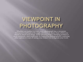 Whether you realize it or not, every photograph has a viewpoint.
Viewpoint is defined as the angle, direction or stance from which you
choose to shoot each image. While shooting from a standing position is
most commonly used (especially by beginning photographers), exploring
other options or ways of seeing your subject can invigorate your work.

 