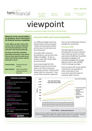 ISSUE 2 - MAY 2010


                                                                      The state of       Impact on             Financial          How the industry
                                                                       consumer          consumers             capability            can help
                                                                       borrowing




                                        viewpoint
                                    Keeping you connected to today’s UK financial services market


Welcome to the second edition                        Consumer Debt and Financial Capability
of viewpoint, Harris Interactive’s
UK financial services newsletter.
                                                     In a 1999 pre-budget statement,                       how can we instill greater financial
In this edition we take a look at the                Gordon Brown famously quoted                          discipline for tomorrow?
serious issue of consumer debt and                   "Under this Government, Britain
how financial institutions can help                                                                        Consumer Debt
                                                     will not return to the boom and
consumers with financial planning.                   bust of the past.”                                    The latest figures for consumer
We hope you find this newsletter                                                                           borrowing do not make a pleasant
                                                     Since May 1997, consumer
informative and useful. If you wish to                                                                     read. Consumer Britain currently
                                                     borrowing has risen by more than
find out more about the work we do                                                                         owes almost £9,000 per household
                                                     290% to £1,460bn. As fast as
within the financial services industry                                                                     (excluding mortgages) and
please get in touch.                                 lenders could offer cheap credit,
                                                                                                           including mortgages the average
                                                     we all consumed.
                                                                                                           debt per adult is over £30,000
Frances Green:      Financial Services               As we now emerge from the                             (131% of average earnings).
                    Director                         deepest recession since the war,
                                                                                                           From our Harris Poll survey around
                                                     what is the state of consumer
Peter Shreeve:      Senior Consultant                                                                      a third of the UK population is
                                                     borrowing currently? What has the
                    Financial Services                                                                     either ‘extremely or very
                    Research                         impact been for consumers? How
                                                                                                           concerned’ about the levels of
                                                     can we help consumers today and
                                                                                                           consumer debt in the UK.
          STRIKING NUMBERS                                            1,600                                                       Source: Bank of England
  9,500                                                                              Consumer Borrowing
  number of new debt problems dealt with                              1,400
                                                                                     May 1997-March 2010
  by CAB each day                                                     1,200
  £58,083                                                             1,000
  average household debt                                                                                                            Total Consumer Debt
                                                          £Billions




                                                                       800                                                          Total Secured on
  £187m                                                                                                                             Dwellings
  personal interest paid in the UK daily                               600                                                          Total Unsecured
                                                                                                                                    Lending
  every 11.4 minutes                                                                                                                Credit Cards
                                                                       400
  a property is repossessed                                                                                                         Other Unsecured
                                                                                                                                    Lending
  1,841 people                                                         200
  made redundant every day                                               0
                                                                              01 May 98

                                                                              01 May 99

                                                                              01 May 00

                                                                              01 May 01



                                                                              01 May 03

                                                                              01 May 04

                                                                              01 May 05

                                                                              01 May 06



                                                                              01 May 08

                                                                              01 May 09
                                                                              01 May 02
                                                                              01 May 97




                                                                              01 May 07




  every 3.69 minutes
                                                                              01 Nov 98

                                                                              01 Nov 99

                                                                              01 Nov 00

                                                                              01 Nov 01



                                                                              01 Nov 03

                                                                              01 Nov 04

                                                                              01 Nov 05

                                                                              01 Nov 06



                                                                              01 Nov 08

                                                                              01 Nov 09
                                                                              01 Nov 02
                                                                              01 Nov 97




                                                                              01 Nov 07




  someone will be declared insolvent or
  bankrupt
  £397,500,000
  daily increase in Government national
                                                                                          STOP PRESS... Syndicated Research
  debt (PSDN)
                                                       Contact us if you would be interested in potential IFA and Consumer research around the
                                                       Retail Distribution Review (RDR). The regular studies will focus on awareness, reactions,
                                                                    likelihood to seek financial advice and how IFAs are responding.


    For more information on our financial services research practice visit: http://www.harrisinteractive.com/europe/industries_financial.asp | PAGE 1
 