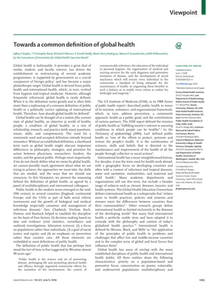 Viewpoint
www.thelancet.com Vol 373 June 6, 2009 1993
Towards a common deﬁnition of global health
Jeﬀrey P Koplan,T Christopher Bond, Michael H Merson, K Srinath Reddy, Mario Henry Rodriguez, Nelson K Sewankambo, Judith NWasserheit,
for the Consortium of Universities for Global Health Executive Board*
Global health is fashionable. It provokes a great deal of
media, student, and faculty interest, has driven the
establishment or restructuring of several academic
programmes, is supported by governments as a crucial
component of foreign policy,1
and has become a major
philanthropic target. Global health is derived from public
health and international health, which, in turn, evolved
from hygiene and tropical medicine. However, although
frequently referenced, global health is rarely deﬁned.
When it is, the deﬁnition varies greatly and is often little
more than a rephrasing of a common deﬁnition of public
health or a politically correct updating of international
health. Therefore, how should global health be deﬁned?
Global health can be thought of as a notion (the current
state of global health), an objective (a world of healthy
people, a condition of global health), or a mix of
scholarship, research, and practice (with many questions,
issues, skills, and competencies). The need for a
commonly used and accepted deﬁnition extends beyond
semantics. Without an established deﬁnition, a shorthand
term such as global health might obscure important
diﬀerences in philosophy, strategies, and priorities for
action between physicians, researchers, funders, the
media, and the general public. Perhaps most importantly,
if we do not clearly deﬁne what we mean by global health,
we cannot possibly reach agreement about what we are
trying to achieve, the approaches we must take, the skills
that are needed, and the ways that we should use
resources. In this Viewpoint, we present the reasoning
behind the deﬁnition of global health, as agreed by a
panel of multidisciplinary and international colleagues.
Public health in the modern sense emerged in the mid-
19th century in several countries (England, continental
Europe, and the USA) as part of both social reform
movements and the growth of biological and medical
knowledge (especially causation and management of
infectious disease).2
Farr, Chadwick, Virchow, Koch,
Pasteur, and Shattuck helped to establish the discipline
on the basis of four factors: (1) decision making based on
data and evidence (vital statistics, surveillance and
outbreak investigations, laboratory science); (2) a focus
on populations rather than individuals; (3) a goal of social
justice and equity; and (4) an emphasis on prevention
rather than curative care. All these elements are
embedded in most deﬁnitions of public health.
The deﬁnition of public health that has perhaps best
stood the test of time is that suggested by Winslow almost
90 years ago:3
“Public health is the science and art of preventing
disease, prolonging life and promoting physical health
and eﬃcacy through organized community eﬀorts for
the sanitation of the environment, the control of
Lancet 2009; 373: 1993–95
Published Online
June 2, 2008
DOI:10.1016/S0140-
6736(09)60332-9
See Editorial page 1919
*Members listed at end of paper
Emory Global Health Institute
(Prof J P Koplan MD), and
Department of Epidemiology,
Rollins School of Public Health
(T C Bond PhD), Emory
University, Atlanta, GA, USA;
Duke Global Health Institute,
Duke University, Durham, NC,
USA (Prof M H Merson MD);
Public Health Foundation of
India, Delhi, India
(Prof K S Reddy MD); Instituto
Nacional de Salud Publica,
Cuernavaca, Mexico
(Prof M H Rodriguez MD);
School of Medicine, Makerere
University College of Health
Sciences, Kampala, Uganda
(Prof N K Sewankambo FRCP);
and Department of Global
Health, University of
Washington, Seattle,WA, USA
(Prof J NWasserheit MD)
Correspondence to:
Prof Jeﬀrey P Koplan,
RobertWWoodruﬀ Health
Sciences Center, Emory
University, 1440 Clifton Road
Suite 410, Atlanta, GA 30322,
USA
jkoplan@emory.edu
communicable infections, the education of the individual
in personal hygiene, the organization of medical and
nursing services for the early diagnosis and preventive
treatment of disease, and the development of social
machinery which will ensure every individual in the
community a standard of living adequate for the
maintenance of health; so organizing these beneﬁts in
such a fashion as to enable every citizen to realize his
birthright and longevity.”
The US Institute of Medicine (IOM), in its 1988 Future
of public health report,4
described public health in terms
of its mission, substance, and organisational framework,
which, in turn, address prevention, a community
approach, health as a public good, and the contributions
of various partners. The IOM report deﬁned the mission
of public health as “fulﬁlling society’s interest in assuring
conditions in which people can be healthy”.4
In the
Dictionary of epidemiology (2001), Last5
deﬁned public
health as “one of the eﬀorts to protect, promote and
restore the people’s health. It is the combination of
sciences, skills and beliefs that is directed to the
maintenance and improvement of the health of all the
people through collective or social actions”.
International health has a more straightforward history.
For decades, it was the term used for health work abroad,
with a geographic focus on developing countries and
often with a content of infectious and tropical diseases,
water and sanitation, malnutrition, and maternal and
child health.6
Many academic departments and
organisations still use this term, but include a broader
range of subjects such as chronic diseases, injuries, and
health systems. The Global Health Education Consortium
deﬁnes international health as a subspecialty that “relates
more to health practices, policies and systems...and
stresses more the diﬀerences between countries than
their commonalities”.7
Other research groups deﬁne
international health as limited exclusively to the diseases
of the developing world.8
But many ﬁnd international
health a perfectly usable term and have adapted it to
coincide with the philosophy and content of today’s
globalised health practice.7,8
International health is
deﬁned by Merson, Black, and Mills9
as “the application
of the principles of public health to problems and
challenges that aﬀect low and middle-income countries
and to the complex array of global and local forces that
inﬂuence them”.
Global health has areas of overlap with the more
established disciplines of public health and international
health (table). All three entities share the following
characteristics: priority on a population-based and
preventive focus; concentration on poorer, vulnerable,
and underserved populations; multidisciplinary and
 