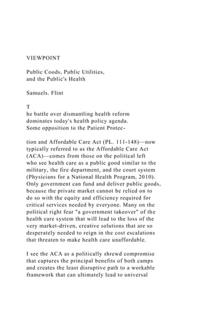 VIEWPOINT
Public Coods, Public Utilities,
and the Public's Health
Samuels. Flint
T
he battle over dismantling health reform
dominates today's health policy agenda.
Some opposition to the Patient Protec-
tion and Affordable Care Act (PL. 111-148)—now
typically referred to as the Affordable Care Act
(ACA)—comes from those on the political left
who see health care as a public good similar to the
military, the fire department, and the court system
(Physicians for a National Health Program, 2010).
Only government can fund and deliver public goods,
because the private market cannot be relied on to
do so with the equity and efficiency required for
critical services needed by everyone. Many on the
political right fear "a government takeover" of the
health care system that will lead to the loss of the
very market-driven, creative solutions that are so
desperately needed to reign in the cost escalations
that threaten to make health care unaffordable.
I see the ACA as a politically shrewd compromise
that captures the principal benefits of both camps
and creates the least disruptive path to a workable
framework that can ultimately lead to universal
 