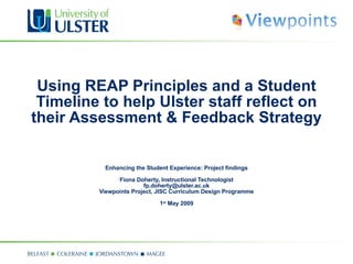 Using REAP Principles and a Student Timeline to help Ulster staff reflect on their Assessment & Feedback Strategy  Enhancing the Student Experience: Project findings Fiona Doherty, Instructional Technologist  fp.doherty@ulster.ac.uk  Viewpoints Project, JISC Curriculum Design Programme   1 st  May 2009 