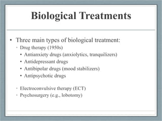 Biological Treatments Three main types of biological treatment: Drug therapy (1950s) Antianxiety drugs (anxiolytics, tranquilizers) Antidepressant drugs Antibipolar drugs (mood stabilizers) Antipsychotic drugs Electroconvulsive therapy (ECT) Psychosurgery (e.g., lobotomy) 