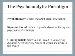 The Psychoanalytic Paradigm Psychotherapy : social therapist-client interaction Sigmund Freud : father of psychodynamic theory and psychoanalytic therapy Guiding belief : behaviour is linked to  underlying dynamic psychological forces  of which she or he is  not aware 