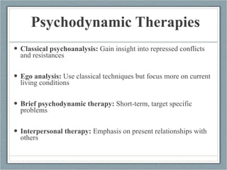 Psychodynamic Therapies Classical psychoanalysis:  Gain insight into repressed conflicts and resistances Ego analysis:  Use classical techniques but focus more on current living conditions Brief psychodynamic therapy:  Short-term, target specific problems Interpersonal therapy:  Emphasis on present relationships with others  