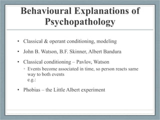 Behavioural Explanations of Psychopathology Classical & operant conditioning, modeling  John B. Watson, B.F. Skinner, Albert Bandura Classical conditioning – Pavlov, Watson Events become associated in time, so person reacts same way to both events e.g.: Phobias – the Little Albert experiment 