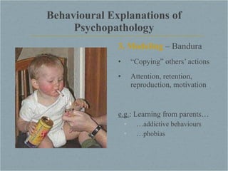 Behavioural Explanations of Psychopathology 3. Modeling  – Bandura “ Copying” others’ actions Attention, retention, reproduction, motivation e.g. : Learning from parents… … addictive behaviours … phobias 