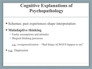 Cognitive Explanations of Psychopathology Schemas: past experiences shape interpretation Maladaptive thinking Faulty assumptions and attitudes Illogical thinking processes e.g. : overgeneralization – “Bad things ALWAYS happen to me” e.g. : Depression 