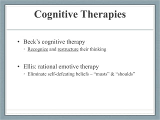 Cognitive Therapies Beck’s cognitive therapy Recognize  and  restructure  their thinking Ellis: rational emotive therapy Eliminate self-defeating beliefs – “musts” & “shoulds” 