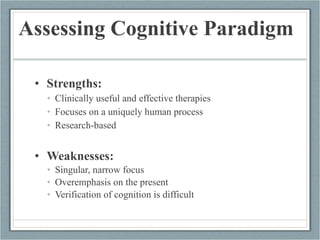 Assessing Cognitive Paradigm Strengths: Clinically useful and effective therapies Focuses on a uniquely human process Research-based Weaknesses: Singular, narrow focus Overemphasis on the present Verification of cognition is difficult 