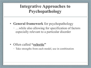 Integrative Approaches to Psychopathology General framework  for psychopathology … while also allowing for specification of factors especially relevant to a particular disorder Often called  “ eclectic ” Take strengths from each model, use in combination 