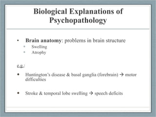 Biological Explanations of Psychopathology Brain anatomy : problems in brain structure Swelling Atrophy e.g. :  Huntington’s disease & basal ganglia (forebrain)    motor difficulties Stroke & temporal lobe swelling    speech deficits 