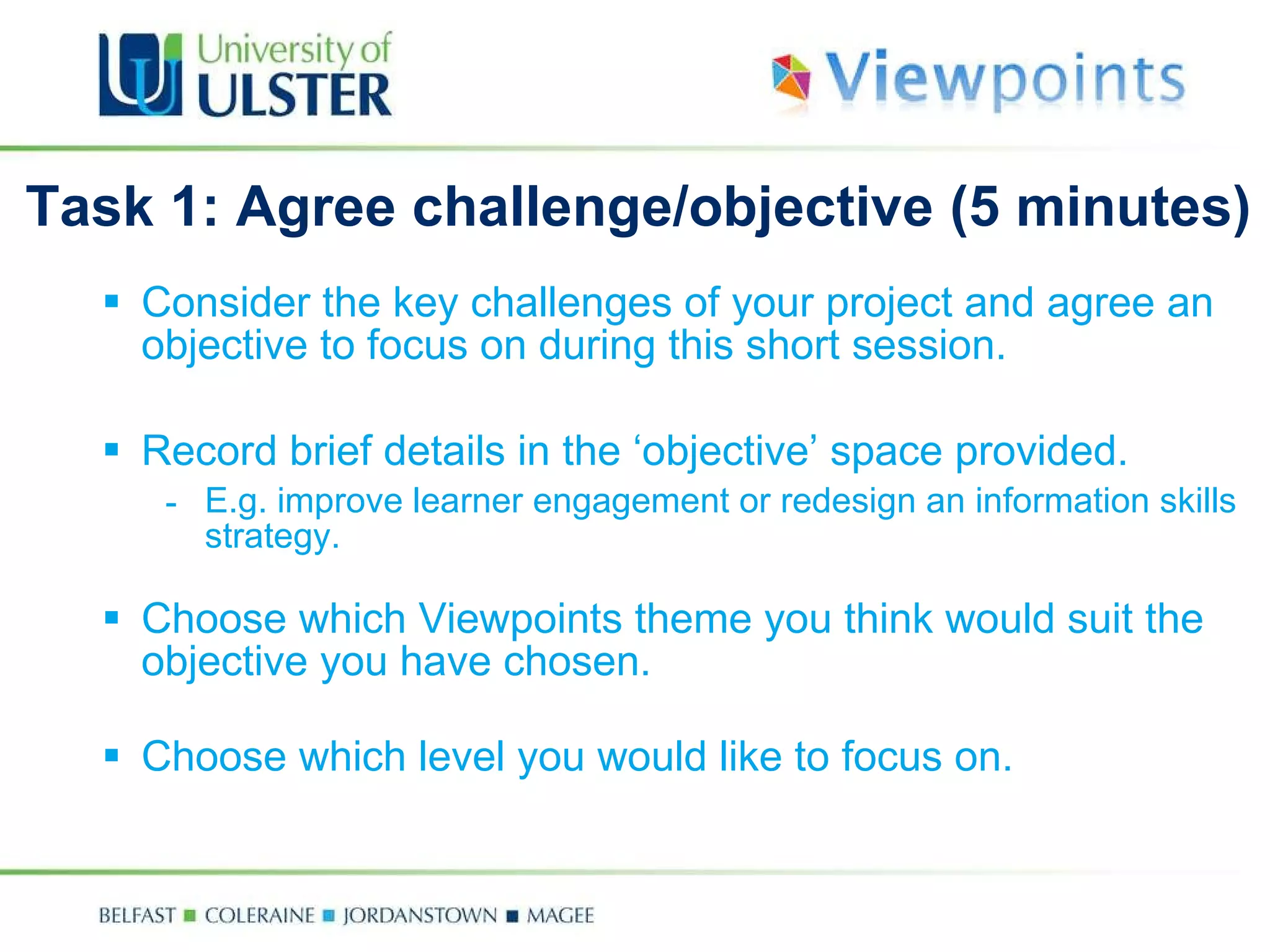 Task 1: Agree challenge/objective  (5 minutes) Consider the key challenges of your project and  agree an objective to focus on during this short session. R ecord brief details in the ‘objective’ space provided. E.g. improve learner engagement or redesign an information skills strategy. Choose which Viewpoints theme you think would suit the objective you have chosen. Choose which level you would like to focus on.  key 