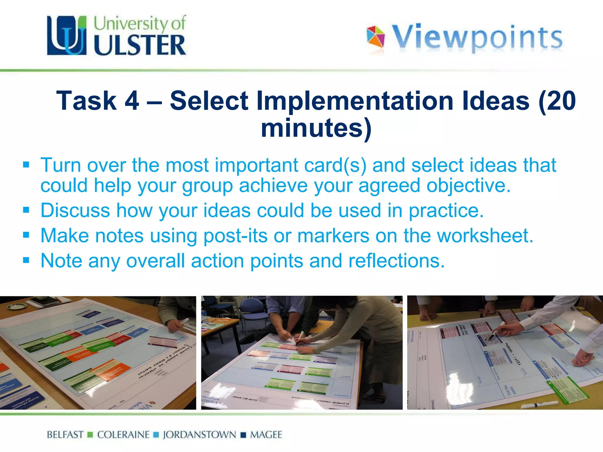 Task 4 –  Select Implementation Ideas (20 minutes ) Turn over the most important card(s) and select ideas that could help your group achieve your agreed objective. Discuss how your ideas could be used in practice.  Make notes using post-its or markers on the worksheet. Note any overall action points and reflections. 