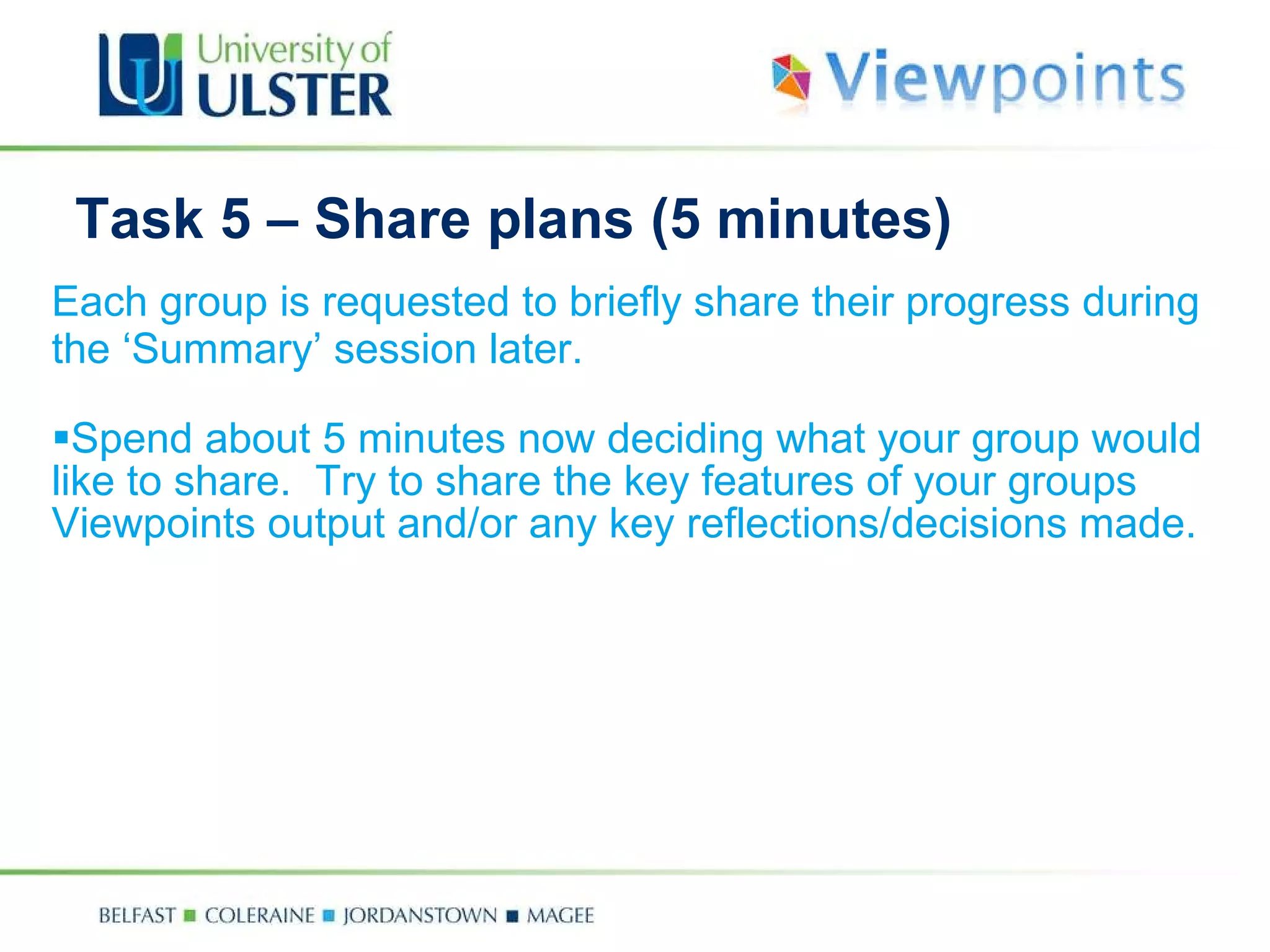 Task 5 –  Share plans  (5 minutes) Each group is requested to briefly share their progress  during the ‘Summary’ session later.   Spend about 5 minutes now deciding what your group would like to share.  Try to share  the key features of your groups Viewpoints output and/or any key reflections/decisions made.   